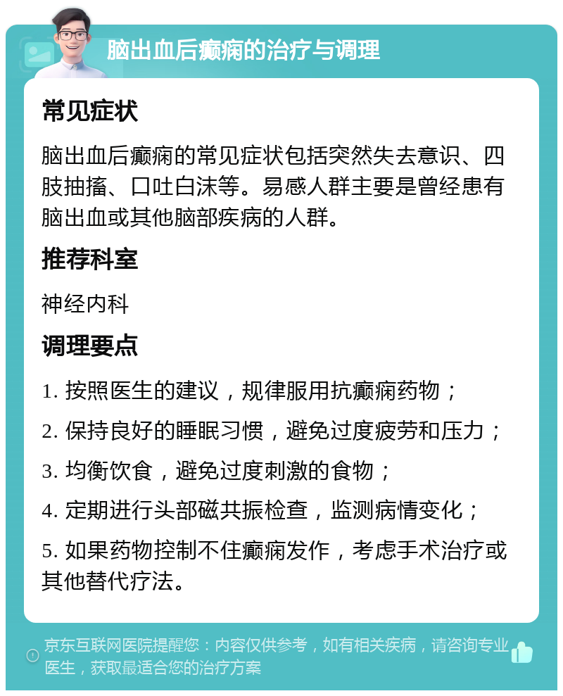 脑出血后癫痫的治疗与调理 常见症状 脑出血后癫痫的常见症状包括突然失去意识、四肢抽搐、口吐白沫等。易感人群主要是曾经患有脑出血或其他脑部疾病的人群。 推荐科室 神经内科 调理要点 1. 按照医生的建议，规律服用抗癫痫药物； 2. 保持良好的睡眠习惯，避免过度疲劳和压力； 3. 均衡饮食，避免过度刺激的食物； 4. 定期进行头部磁共振检查，监测病情变化； 5. 如果药物控制不住癫痫发作，考虑手术治疗或其他替代疗法。