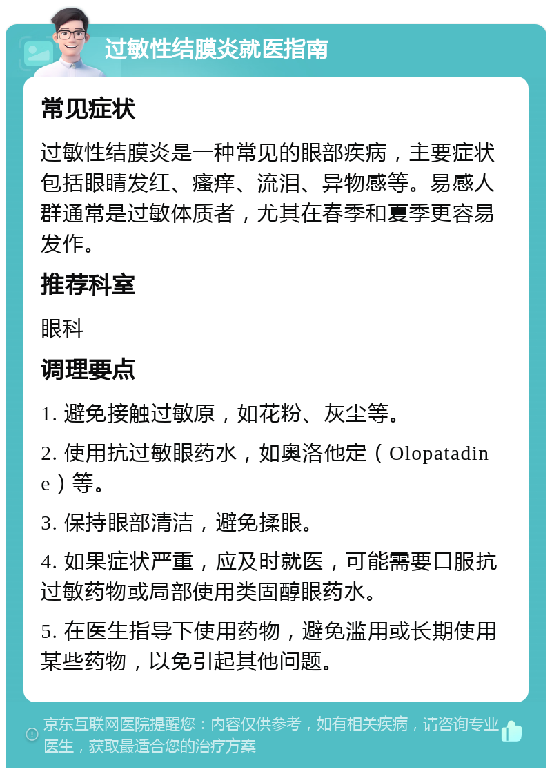 过敏性结膜炎就医指南 常见症状 过敏性结膜炎是一种常见的眼部疾病，主要症状包括眼睛发红、瘙痒、流泪、异物感等。易感人群通常是过敏体质者，尤其在春季和夏季更容易发作。 推荐科室 眼科 调理要点 1. 避免接触过敏原，如花粉、灰尘等。 2. 使用抗过敏眼药水，如奥洛他定（Olopatadine）等。 3. 保持眼部清洁，避免揉眼。 4. 如果症状严重，应及时就医，可能需要口服抗过敏药物或局部使用类固醇眼药水。 5. 在医生指导下使用药物，避免滥用或长期使用某些药物，以免引起其他问题。