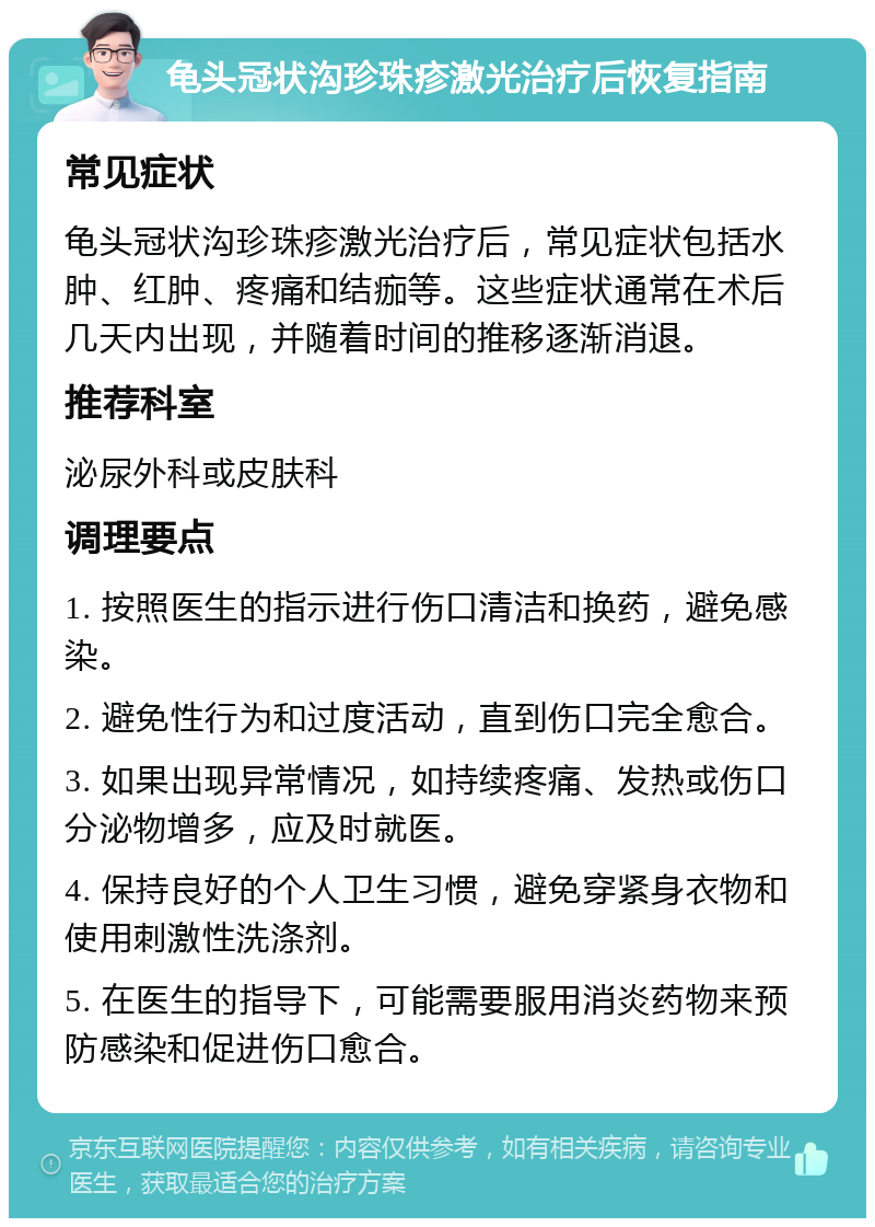 龟头冠状沟珍珠疹激光治疗后恢复指南 常见症状 龟头冠状沟珍珠疹激光治疗后，常见症状包括水肿、红肿、疼痛和结痂等。这些症状通常在术后几天内出现，并随着时间的推移逐渐消退。 推荐科室 泌尿外科或皮肤科 调理要点 1. 按照医生的指示进行伤口清洁和换药，避免感染。 2. 避免性行为和过度活动，直到伤口完全愈合。 3. 如果出现异常情况，如持续疼痛、发热或伤口分泌物增多，应及时就医。 4. 保持良好的个人卫生习惯，避免穿紧身衣物和使用刺激性洗涤剂。 5. 在医生的指导下，可能需要服用消炎药物来预防感染和促进伤口愈合。