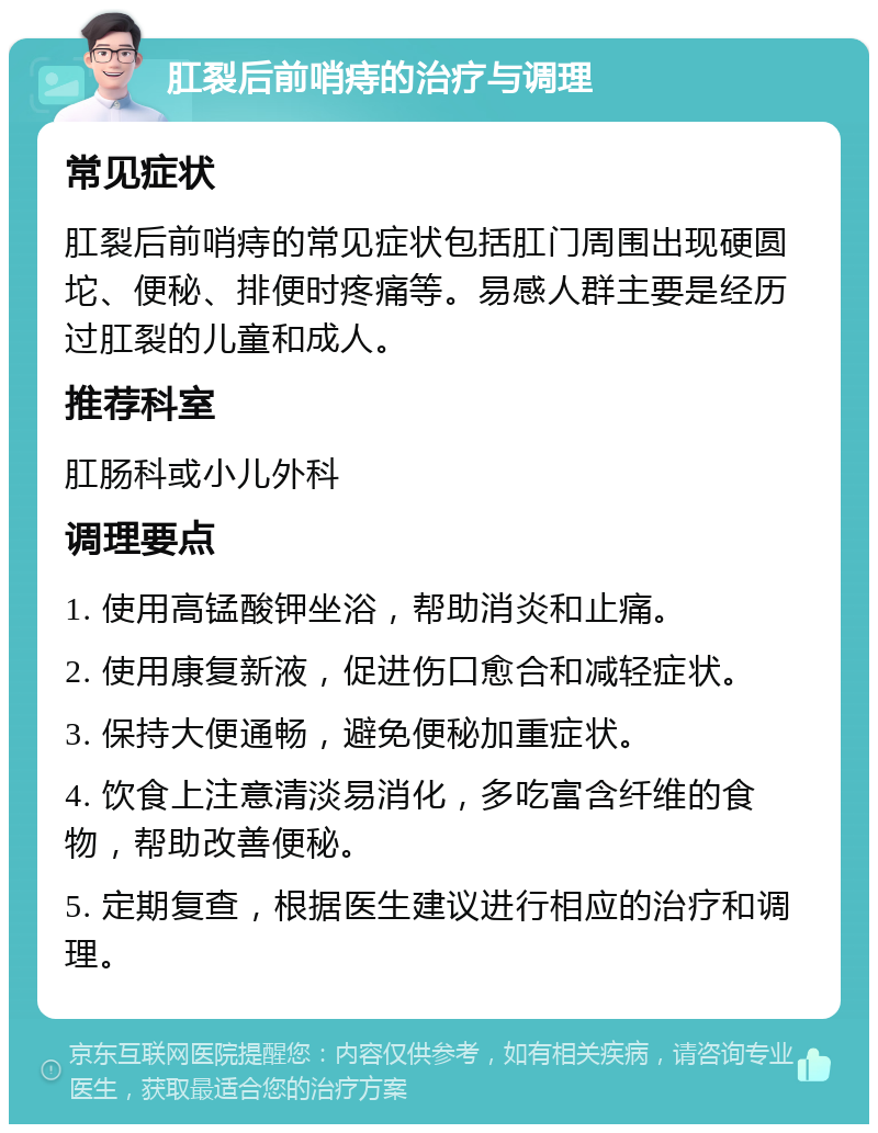 肛裂后前哨痔的治疗与调理 常见症状 肛裂后前哨痔的常见症状包括肛门周围出现硬圆坨、便秘、排便时疼痛等。易感人群主要是经历过肛裂的儿童和成人。 推荐科室 肛肠科或小儿外科 调理要点 1. 使用高锰酸钾坐浴，帮助消炎和止痛。 2. 使用康复新液，促进伤口愈合和减轻症状。 3. 保持大便通畅，避免便秘加重症状。 4. 饮食上注意清淡易消化，多吃富含纤维的食物，帮助改善便秘。 5. 定期复查，根据医生建议进行相应的治疗和调理。