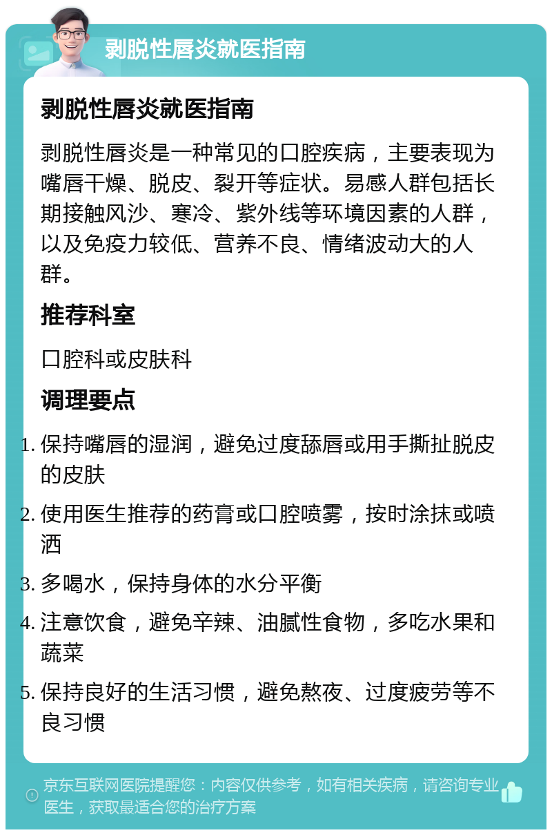 剥脱性唇炎就医指南 剥脱性唇炎就医指南 剥脱性唇炎是一种常见的口腔疾病，主要表现为嘴唇干燥、脱皮、裂开等症状。易感人群包括长期接触风沙、寒冷、紫外线等环境因素的人群，以及免疫力较低、营养不良、情绪波动大的人群。 推荐科室 口腔科或皮肤科 调理要点 保持嘴唇的湿润，避免过度舔唇或用手撕扯脱皮的皮肤 使用医生推荐的药膏或口腔喷雾，按时涂抹或喷洒 多喝水，保持身体的水分平衡 注意饮食，避免辛辣、油腻性食物，多吃水果和蔬菜 保持良好的生活习惯，避免熬夜、过度疲劳等不良习惯