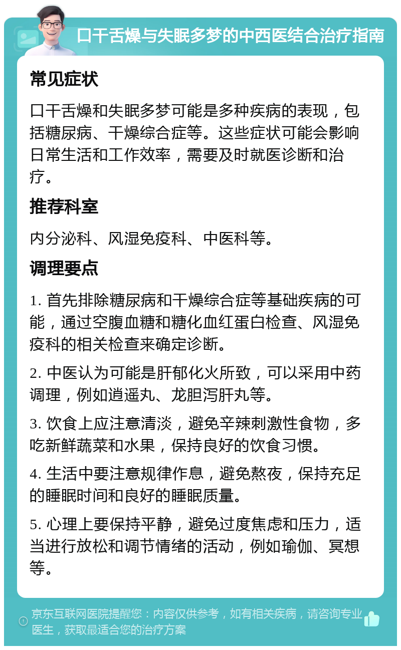 口干舌燥与失眠多梦的中西医结合治疗指南 常见症状 口干舌燥和失眠多梦可能是多种疾病的表现，包括糖尿病、干燥综合症等。这些症状可能会影响日常生活和工作效率，需要及时就医诊断和治疗。 推荐科室 内分泌科、风湿免疫科、中医科等。 调理要点 1. 首先排除糖尿病和干燥综合症等基础疾病的可能，通过空腹血糖和糖化血红蛋白检查、风湿免疫科的相关检查来确定诊断。 2. 中医认为可能是肝郁化火所致，可以采用中药调理，例如逍遥丸、龙胆泻肝丸等。 3. 饮食上应注意清淡，避免辛辣刺激性食物，多吃新鲜蔬菜和水果，保持良好的饮食习惯。 4. 生活中要注意规律作息，避免熬夜，保持充足的睡眠时间和良好的睡眠质量。 5. 心理上要保持平静，避免过度焦虑和压力，适当进行放松和调节情绪的活动，例如瑜伽、冥想等。