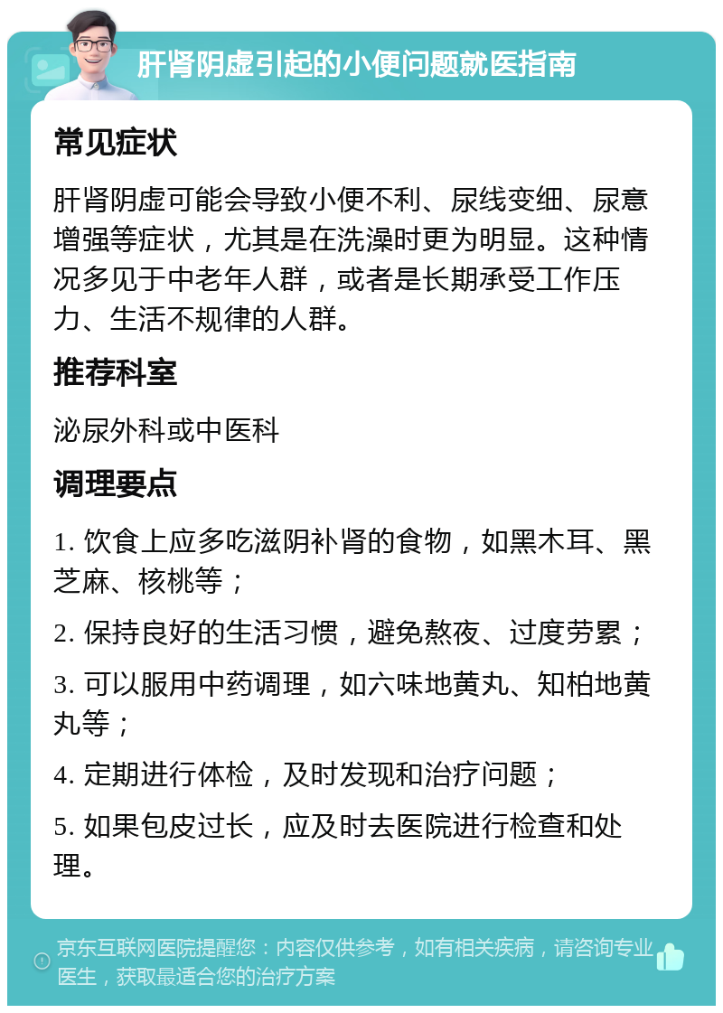 肝肾阴虚引起的小便问题就医指南 常见症状 肝肾阴虚可能会导致小便不利、尿线变细、尿意增强等症状，尤其是在洗澡时更为明显。这种情况多见于中老年人群，或者是长期承受工作压力、生活不规律的人群。 推荐科室 泌尿外科或中医科 调理要点 1. 饮食上应多吃滋阴补肾的食物，如黑木耳、黑芝麻、核桃等； 2. 保持良好的生活习惯，避免熬夜、过度劳累； 3. 可以服用中药调理，如六味地黄丸、知柏地黄丸等； 4. 定期进行体检，及时发现和治疗问题； 5. 如果包皮过长，应及时去医院进行检查和处理。