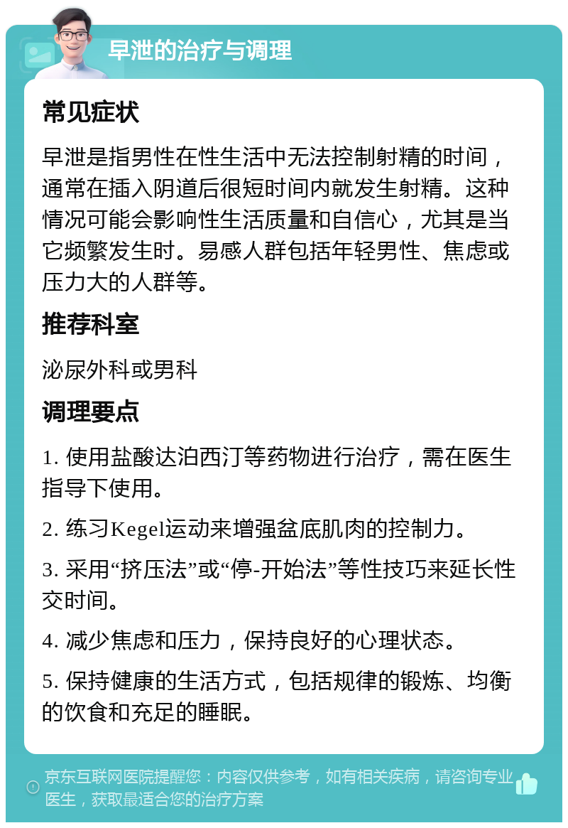 早泄的治疗与调理 常见症状 早泄是指男性在性生活中无法控制射精的时间，通常在插入阴道后很短时间内就发生射精。这种情况可能会影响性生活质量和自信心，尤其是当它频繁发生时。易感人群包括年轻男性、焦虑或压力大的人群等。 推荐科室 泌尿外科或男科 调理要点 1. 使用盐酸达泊西汀等药物进行治疗，需在医生指导下使用。 2. 练习Kegel运动来增强盆底肌肉的控制力。 3. 采用“挤压法”或“停-开始法”等性技巧来延长性交时间。 4. 减少焦虑和压力，保持良好的心理状态。 5. 保持健康的生活方式，包括规律的锻炼、均衡的饮食和充足的睡眠。