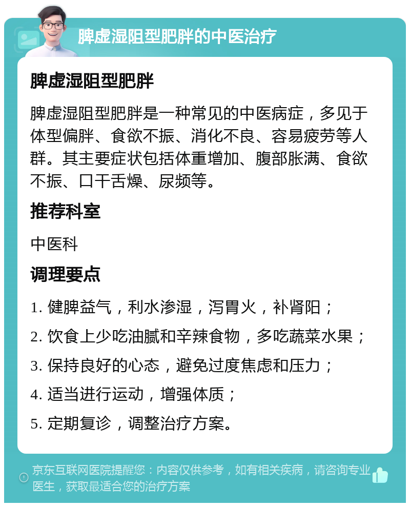 脾虚湿阻型肥胖的中医治疗 脾虚湿阻型肥胖 脾虚湿阻型肥胖是一种常见的中医病症，多见于体型偏胖、食欲不振、消化不良、容易疲劳等人群。其主要症状包括体重增加、腹部胀满、食欲不振、口干舌燥、尿频等。 推荐科室 中医科 调理要点 1. 健脾益气，利水渗湿，泻胃火，补肾阳； 2. 饮食上少吃油腻和辛辣食物，多吃蔬菜水果； 3. 保持良好的心态，避免过度焦虑和压力； 4. 适当进行运动，增强体质； 5. 定期复诊，调整治疗方案。