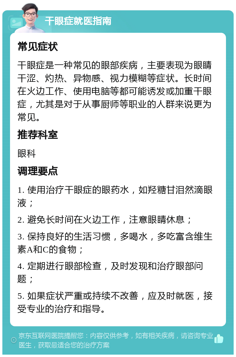 干眼症就医指南 常见症状 干眼症是一种常见的眼部疾病，主要表现为眼睛干涩、灼热、异物感、视力模糊等症状。长时间在火边工作、使用电脑等都可能诱发或加重干眼症，尤其是对于从事厨师等职业的人群来说更为常见。 推荐科室 眼科 调理要点 1. 使用治疗干眼症的眼药水，如羟糖甘泪然滴眼液； 2. 避免长时间在火边工作，注意眼睛休息； 3. 保持良好的生活习惯，多喝水，多吃富含维生素A和C的食物； 4. 定期进行眼部检查，及时发现和治疗眼部问题； 5. 如果症状严重或持续不改善，应及时就医，接受专业的治疗和指导。