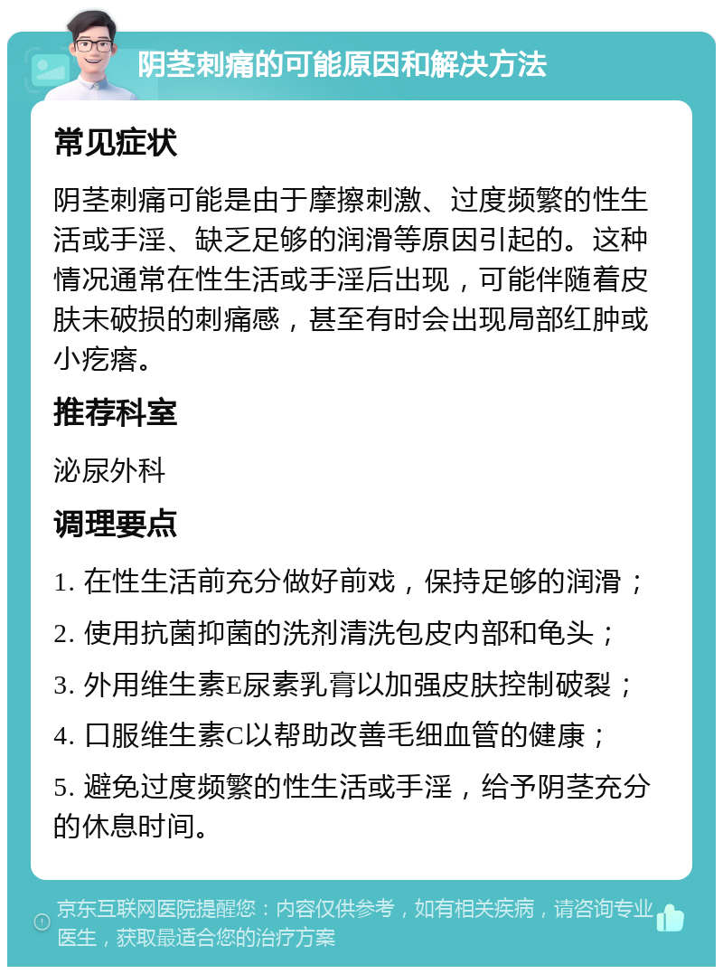 阴茎刺痛的可能原因和解决方法 常见症状 阴茎刺痛可能是由于摩擦刺激、过度频繁的性生活或手淫、缺乏足够的润滑等原因引起的。这种情况通常在性生活或手淫后出现，可能伴随着皮肤未破损的刺痛感，甚至有时会出现局部红肿或小疙瘩。 推荐科室 泌尿外科 调理要点 1. 在性生活前充分做好前戏，保持足够的润滑； 2. 使用抗菌抑菌的洗剂清洗包皮内部和龟头； 3. 外用维生素E尿素乳膏以加强皮肤控制破裂； 4. 口服维生素C以帮助改善毛细血管的健康； 5. 避免过度频繁的性生活或手淫，给予阴茎充分的休息时间。