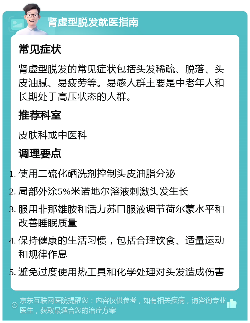 肾虚型脱发就医指南 常见症状 肾虚型脱发的常见症状包括头发稀疏、脱落、头皮油腻、易疲劳等。易感人群主要是中老年人和长期处于高压状态的人群。 推荐科室 皮肤科或中医科 调理要点 使用二硫化硒洗剂控制头皮油脂分泌 局部外涂5%米诺地尔溶液刺激头发生长 服用非那雄胺和活力苏口服液调节荷尔蒙水平和改善睡眠质量 保持健康的生活习惯，包括合理饮食、适量运动和规律作息 避免过度使用热工具和化学处理对头发造成伤害