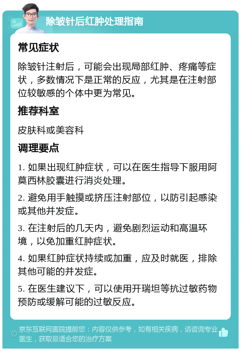 除皱针后红肿处理指南 常见症状 除皱针注射后，可能会出现局部红肿、疼痛等症状，多数情况下是正常的反应，尤其是在注射部位较敏感的个体中更为常见。 推荐科室 皮肤科或美容科 调理要点 1. 如果出现红肿症状，可以在医生指导下服用阿莫西林胶囊进行消炎处理。 2. 避免用手触摸或挤压注射部位，以防引起感染或其他并发症。 3. 在注射后的几天内，避免剧烈运动和高温环境，以免加重红肿症状。 4. 如果红肿症状持续或加重，应及时就医，排除其他可能的并发症。 5. 在医生建议下，可以使用开瑞坦等抗过敏药物预防或缓解可能的过敏反应。