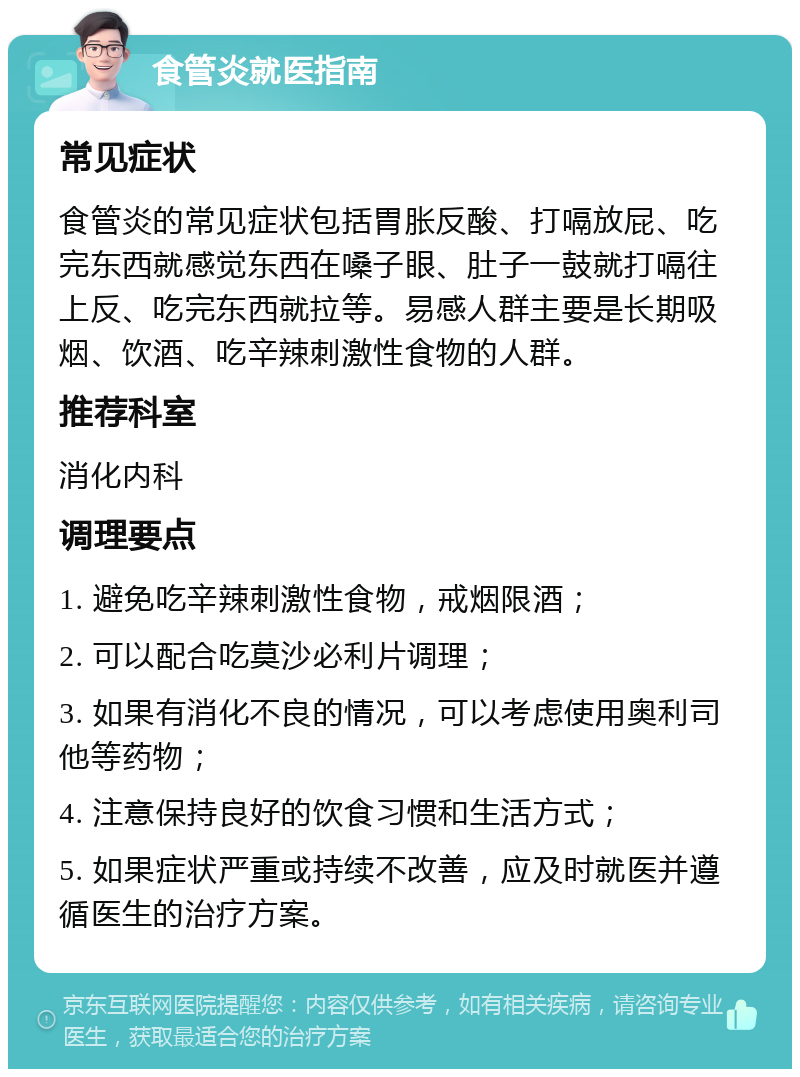 食管炎就医指南 常见症状 食管炎的常见症状包括胃胀反酸、打嗝放屁、吃完东西就感觉东西在嗓子眼、肚子一鼓就打嗝往上反、吃完东西就拉等。易感人群主要是长期吸烟、饮酒、吃辛辣刺激性食物的人群。 推荐科室 消化内科 调理要点 1. 避免吃辛辣刺激性食物，戒烟限酒； 2. 可以配合吃莫沙必利片调理； 3. 如果有消化不良的情况，可以考虑使用奥利司他等药物； 4. 注意保持良好的饮食习惯和生活方式； 5. 如果症状严重或持续不改善，应及时就医并遵循医生的治疗方案。