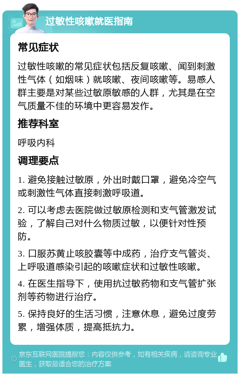 过敏性咳嗽就医指南 常见症状 过敏性咳嗽的常见症状包括反复咳嗽、闻到刺激性气体（如烟味）就咳嗽、夜间咳嗽等。易感人群主要是对某些过敏原敏感的人群，尤其是在空气质量不佳的环境中更容易发作。 推荐科室 呼吸内科 调理要点 1. 避免接触过敏原，外出时戴口罩，避免冷空气或刺激性气体直接刺激呼吸道。 2. 可以考虑去医院做过敏原检测和支气管激发试验，了解自己对什么物质过敏，以便针对性预防。 3. 口服苏黄止咳胶囊等中成药，治疗支气管炎、上呼吸道感染引起的咳嗽症状和过敏性咳嗽。 4. 在医生指导下，使用抗过敏药物和支气管扩张剂等药物进行治疗。 5. 保持良好的生活习惯，注意休息，避免过度劳累，增强体质，提高抵抗力。