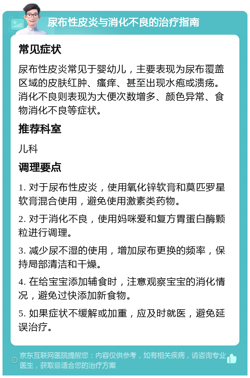 尿布性皮炎与消化不良的治疗指南 常见症状 尿布性皮炎常见于婴幼儿，主要表现为尿布覆盖区域的皮肤红肿、瘙痒、甚至出现水疱或溃疡。消化不良则表现为大便次数增多、颜色异常、食物消化不良等症状。 推荐科室 儿科 调理要点 1. 对于尿布性皮炎，使用氧化锌软膏和莫匹罗星软膏混合使用，避免使用激素类药物。 2. 对于消化不良，使用妈咪爱和复方胃蛋白酶颗粒进行调理。 3. 减少尿不湿的使用，增加尿布更换的频率，保持局部清洁和干燥。 4. 在给宝宝添加辅食时，注意观察宝宝的消化情况，避免过快添加新食物。 5. 如果症状不缓解或加重，应及时就医，避免延误治疗。