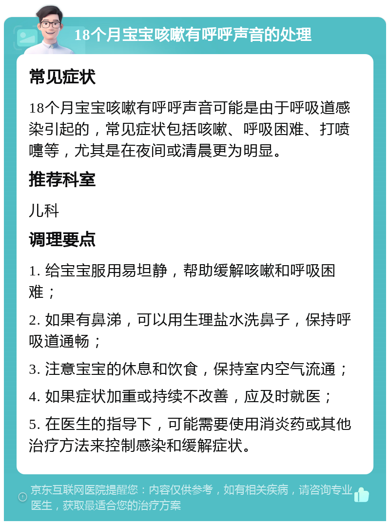 18个月宝宝咳嗽有呼呼声音的处理 常见症状 18个月宝宝咳嗽有呼呼声音可能是由于呼吸道感染引起的，常见症状包括咳嗽、呼吸困难、打喷嚏等，尤其是在夜间或清晨更为明显。 推荐科室 儿科 调理要点 1. 给宝宝服用易坦静，帮助缓解咳嗽和呼吸困难； 2. 如果有鼻涕，可以用生理盐水洗鼻子，保持呼吸道通畅； 3. 注意宝宝的休息和饮食，保持室内空气流通； 4. 如果症状加重或持续不改善，应及时就医； 5. 在医生的指导下，可能需要使用消炎药或其他治疗方法来控制感染和缓解症状。