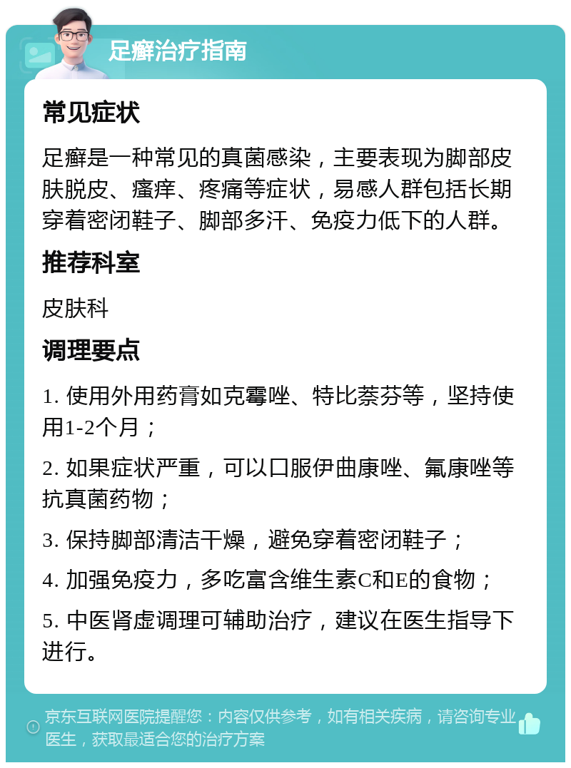 足癣治疗指南 常见症状 足癣是一种常见的真菌感染，主要表现为脚部皮肤脱皮、瘙痒、疼痛等症状，易感人群包括长期穿着密闭鞋子、脚部多汗、免疫力低下的人群。 推荐科室 皮肤科 调理要点 1. 使用外用药膏如克霉唑、特比萘芬等，坚持使用1-2个月； 2. 如果症状严重，可以口服伊曲康唑、氟康唑等抗真菌药物； 3. 保持脚部清洁干燥，避免穿着密闭鞋子； 4. 加强免疫力，多吃富含维生素C和E的食物； 5. 中医肾虚调理可辅助治疗，建议在医生指导下进行。