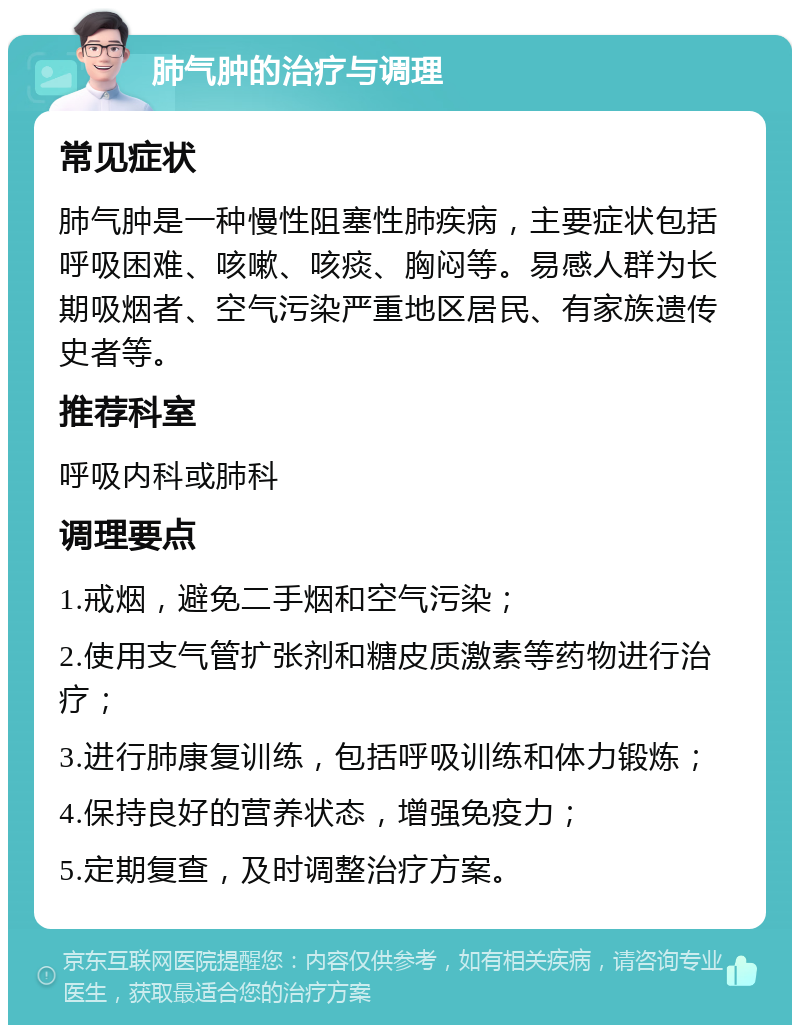 肺气肿的治疗与调理 常见症状 肺气肿是一种慢性阻塞性肺疾病，主要症状包括呼吸困难、咳嗽、咳痰、胸闷等。易感人群为长期吸烟者、空气污染严重地区居民、有家族遗传史者等。 推荐科室 呼吸内科或肺科 调理要点 1.戒烟，避免二手烟和空气污染； 2.使用支气管扩张剂和糖皮质激素等药物进行治疗； 3.进行肺康复训练，包括呼吸训练和体力锻炼； 4.保持良好的营养状态，增强免疫力； 5.定期复查，及时调整治疗方案。