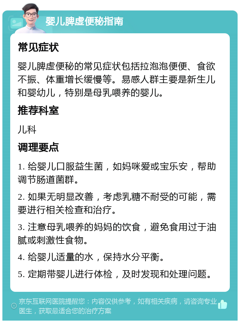 婴儿脾虚便秘指南 常见症状 婴儿脾虚便秘的常见症状包括拉泡泡便便、食欲不振、体重增长缓慢等。易感人群主要是新生儿和婴幼儿，特别是母乳喂养的婴儿。 推荐科室 儿科 调理要点 1. 给婴儿口服益生菌，如妈咪爱或宝乐安，帮助调节肠道菌群。 2. 如果无明显改善，考虑乳糖不耐受的可能，需要进行相关检查和治疗。 3. 注意母乳喂养的妈妈的饮食，避免食用过于油腻或刺激性食物。 4. 给婴儿适量的水，保持水分平衡。 5. 定期带婴儿进行体检，及时发现和处理问题。