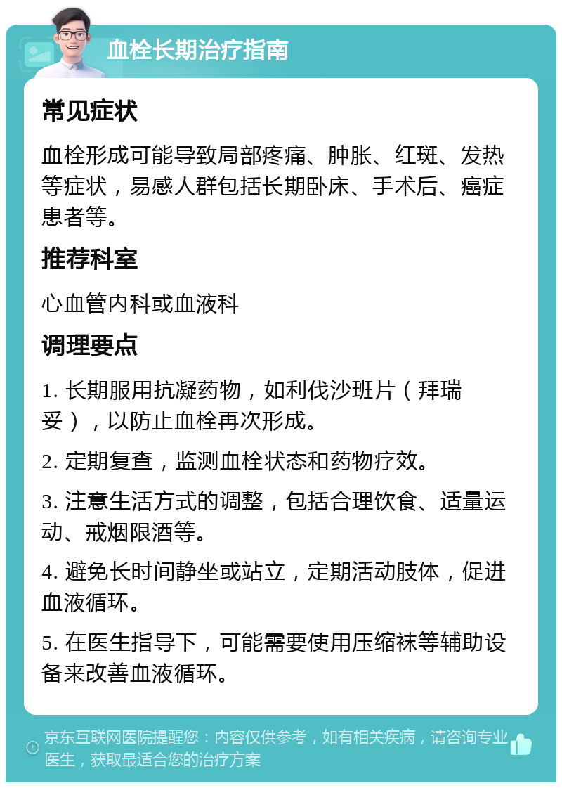 血栓长期治疗指南 常见症状 血栓形成可能导致局部疼痛、肿胀、红斑、发热等症状，易感人群包括长期卧床、手术后、癌症患者等。 推荐科室 心血管内科或血液科 调理要点 1. 长期服用抗凝药物，如利伐沙班片（拜瑞妥），以防止血栓再次形成。 2. 定期复查，监测血栓状态和药物疗效。 3. 注意生活方式的调整，包括合理饮食、适量运动、戒烟限酒等。 4. 避免长时间静坐或站立，定期活动肢体，促进血液循环。 5. 在医生指导下，可能需要使用压缩袜等辅助设备来改善血液循环。