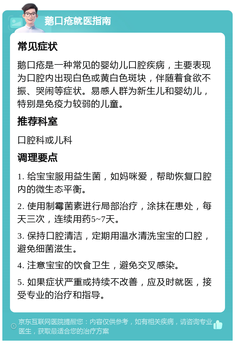 鹅口疮就医指南 常见症状 鹅口疮是一种常见的婴幼儿口腔疾病，主要表现为口腔内出现白色或黄白色斑块，伴随着食欲不振、哭闹等症状。易感人群为新生儿和婴幼儿，特别是免疫力较弱的儿童。 推荐科室 口腔科或儿科 调理要点 1. 给宝宝服用益生菌，如妈咪爱，帮助恢复口腔内的微生态平衡。 2. 使用制霉菌素进行局部治疗，涂抹在患处，每天三次，连续用药5~7天。 3. 保持口腔清洁，定期用温水清洗宝宝的口腔，避免细菌滋生。 4. 注意宝宝的饮食卫生，避免交叉感染。 5. 如果症状严重或持续不改善，应及时就医，接受专业的治疗和指导。