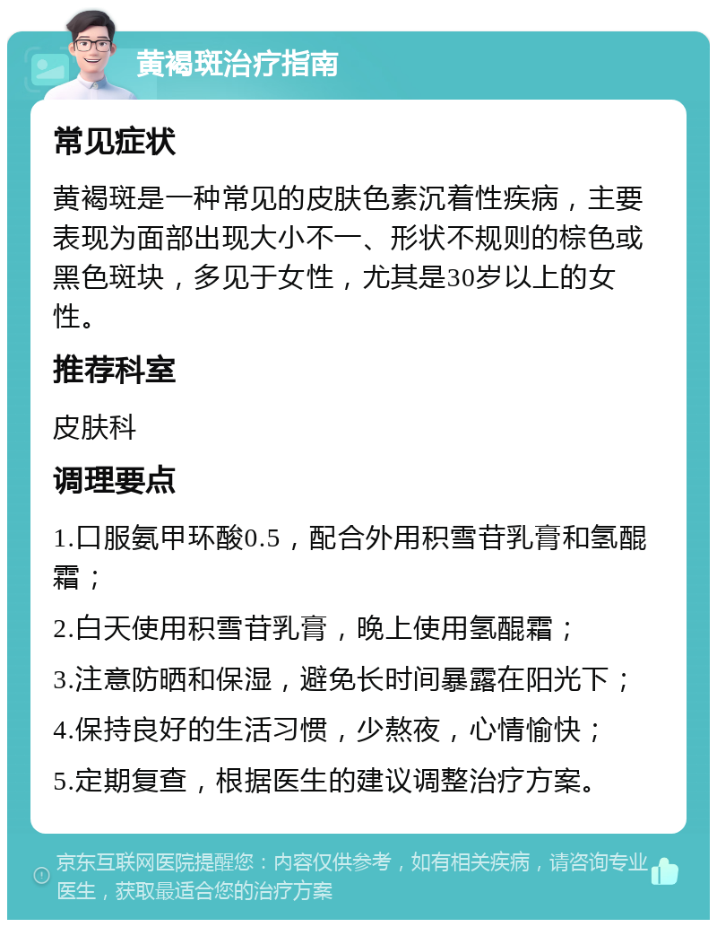 黄褐斑治疗指南 常见症状 黄褐斑是一种常见的皮肤色素沉着性疾病，主要表现为面部出现大小不一、形状不规则的棕色或黑色斑块，多见于女性，尤其是30岁以上的女性。 推荐科室 皮肤科 调理要点 1.口服氨甲环酸0.5，配合外用积雪苷乳膏和氢醌霜； 2.白天使用积雪苷乳膏，晚上使用氢醌霜； 3.注意防晒和保湿，避免长时间暴露在阳光下； 4.保持良好的生活习惯，少熬夜，心情愉快； 5.定期复查，根据医生的建议调整治疗方案。