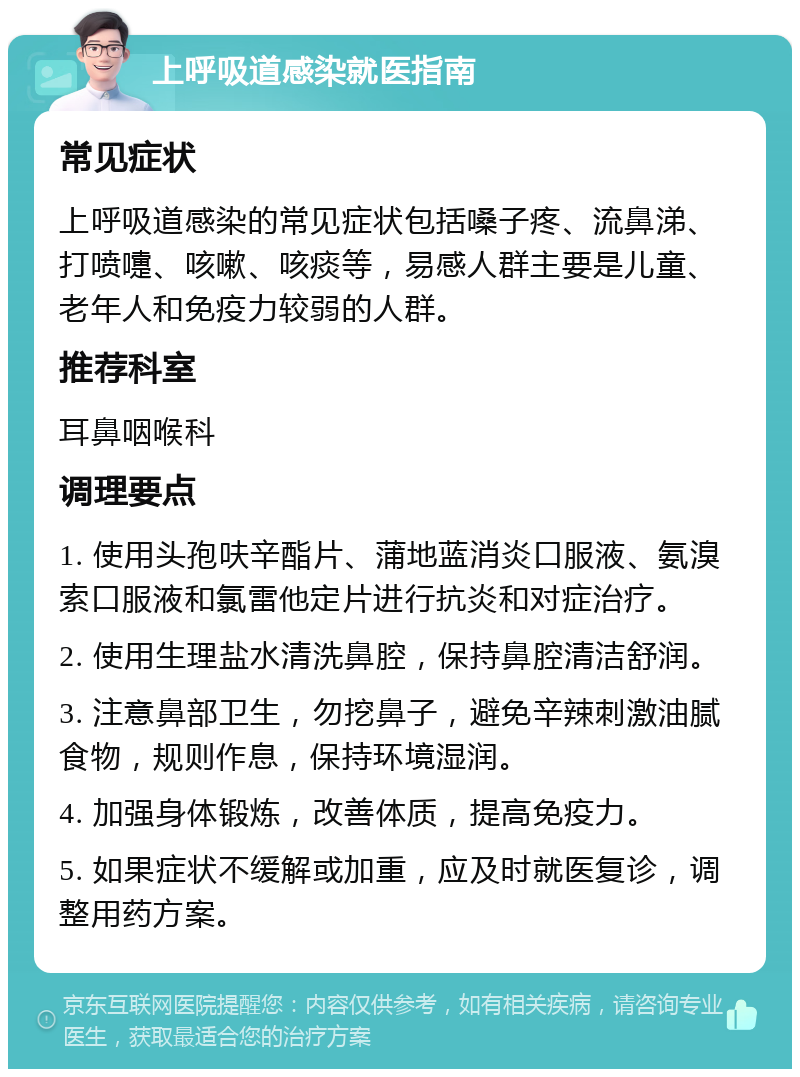 上呼吸道感染就医指南 常见症状 上呼吸道感染的常见症状包括嗓子疼、流鼻涕、打喷嚏、咳嗽、咳痰等，易感人群主要是儿童、老年人和免疫力较弱的人群。 推荐科室 耳鼻咽喉科 调理要点 1. 使用头孢呋辛酯片、蒲地蓝消炎口服液、氨溴索口服液和氯雷他定片进行抗炎和对症治疗。 2. 使用生理盐水清洗鼻腔，保持鼻腔清洁舒润。 3. 注意鼻部卫生，勿挖鼻子，避免辛辣刺激油腻食物，规则作息，保持环境湿润。 4. 加强身体锻炼，改善体质，提高免疫力。 5. 如果症状不缓解或加重，应及时就医复诊，调整用药方案。