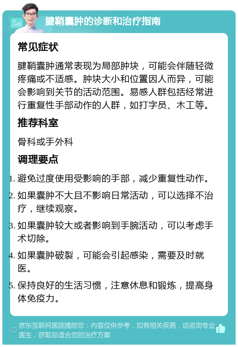 腱鞘囊肿的诊断和治疗指南 常见症状 腱鞘囊肿通常表现为局部肿块，可能会伴随轻微疼痛或不适感。肿块大小和位置因人而异，可能会影响到关节的活动范围。易感人群包括经常进行重复性手部动作的人群，如打字员、木工等。 推荐科室 骨科或手外科 调理要点 避免过度使用受影响的手部，减少重复性动作。 如果囊肿不大且不影响日常活动，可以选择不治疗，继续观察。 如果囊肿较大或者影响到手腕活动，可以考虑手术切除。 如果囊肿破裂，可能会引起感染，需要及时就医。 保持良好的生活习惯，注意休息和锻炼，提高身体免疫力。