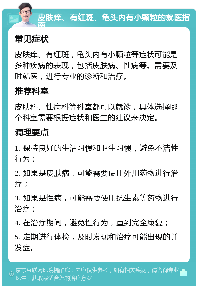 皮肤痒、有红斑、龟头内有小颗粒的就医指南 常见症状 皮肤痒、有红斑，龟头内有小颗粒等症状可能是多种疾病的表现，包括皮肤病、性病等。需要及时就医，进行专业的诊断和治疗。 推荐科室 皮肤科、性病科等科室都可以就诊，具体选择哪个科室需要根据症状和医生的建议来决定。 调理要点 1. 保持良好的生活习惯和卫生习惯，避免不洁性行为； 2. 如果是皮肤病，可能需要使用外用药物进行治疗； 3. 如果是性病，可能需要使用抗生素等药物进行治疗； 4. 在治疗期间，避免性行为，直到完全康复； 5. 定期进行体检，及时发现和治疗可能出现的并发症。