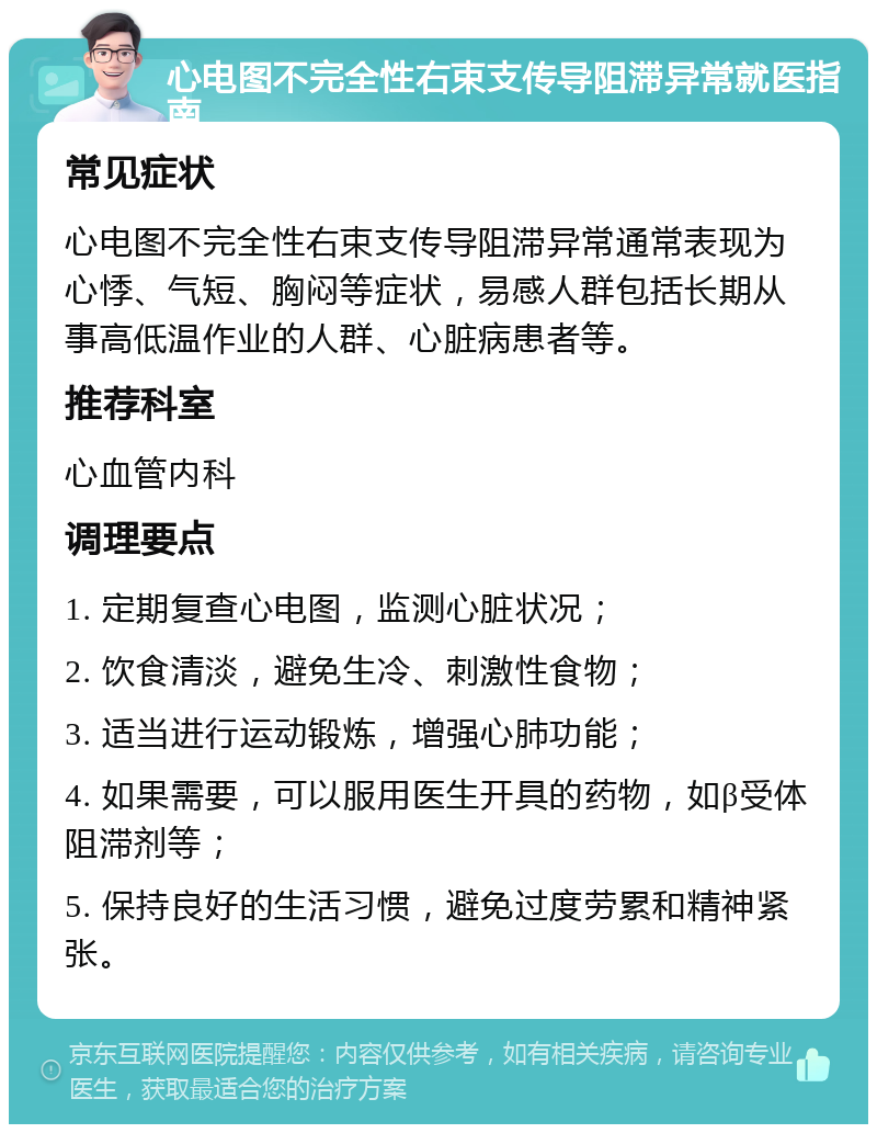 心电图不完全性右束支传导阻滞异常就医指南 常见症状 心电图不完全性右束支传导阻滞异常通常表现为心悸、气短、胸闷等症状，易感人群包括长期从事高低温作业的人群、心脏病患者等。 推荐科室 心血管内科 调理要点 1. 定期复查心电图，监测心脏状况； 2. 饮食清淡，避免生冷、刺激性食物； 3. 适当进行运动锻炼，增强心肺功能； 4. 如果需要，可以服用医生开具的药物，如β受体阻滞剂等； 5. 保持良好的生活习惯，避免过度劳累和精神紧张。