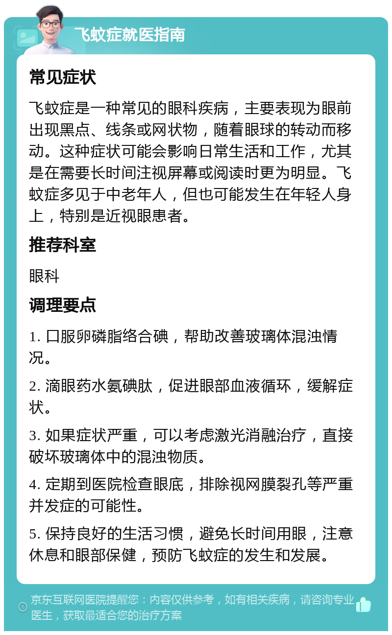 飞蚊症就医指南 常见症状 飞蚊症是一种常见的眼科疾病，主要表现为眼前出现黑点、线条或网状物，随着眼球的转动而移动。这种症状可能会影响日常生活和工作，尤其是在需要长时间注视屏幕或阅读时更为明显。飞蚊症多见于中老年人，但也可能发生在年轻人身上，特别是近视眼患者。 推荐科室 眼科 调理要点 1. 口服卵磷脂络合碘，帮助改善玻璃体混浊情况。 2. 滴眼药水氨碘肽，促进眼部血液循环，缓解症状。 3. 如果症状严重，可以考虑激光消融治疗，直接破坏玻璃体中的混浊物质。 4. 定期到医院检查眼底，排除视网膜裂孔等严重并发症的可能性。 5. 保持良好的生活习惯，避免长时间用眼，注意休息和眼部保健，预防飞蚊症的发生和发展。