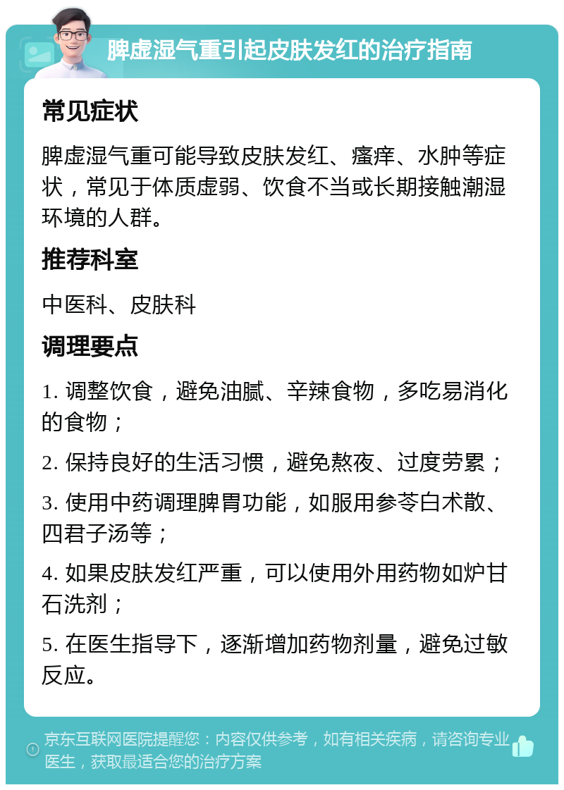 脾虚湿气重引起皮肤发红的治疗指南 常见症状 脾虚湿气重可能导致皮肤发红、瘙痒、水肿等症状，常见于体质虚弱、饮食不当或长期接触潮湿环境的人群。 推荐科室 中医科、皮肤科 调理要点 1. 调整饮食，避免油腻、辛辣食物，多吃易消化的食物； 2. 保持良好的生活习惯，避免熬夜、过度劳累； 3. 使用中药调理脾胃功能，如服用参苓白术散、四君子汤等； 4. 如果皮肤发红严重，可以使用外用药物如炉甘石洗剂； 5. 在医生指导下，逐渐增加药物剂量，避免过敏反应。