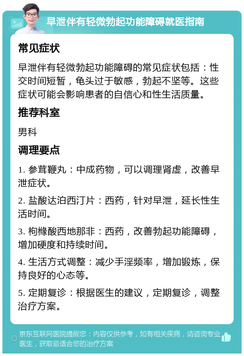 早泄伴有轻微勃起功能障碍就医指南 常见症状 早泄伴有轻微勃起功能障碍的常见症状包括：性交时间短暂，龟头过于敏感，勃起不坚等。这些症状可能会影响患者的自信心和性生活质量。 推荐科室 男科 调理要点 1. 参茸鞭丸：中成药物，可以调理肾虚，改善早泄症状。 2. 盐酸达泊西汀片：西药，针对早泄，延长性生活时间。 3. 枸橼酸西地那非：西药，改善勃起功能障碍，增加硬度和持续时间。 4. 生活方式调整：减少手淫频率，增加锻炼，保持良好的心态等。 5. 定期复诊：根据医生的建议，定期复诊，调整治疗方案。