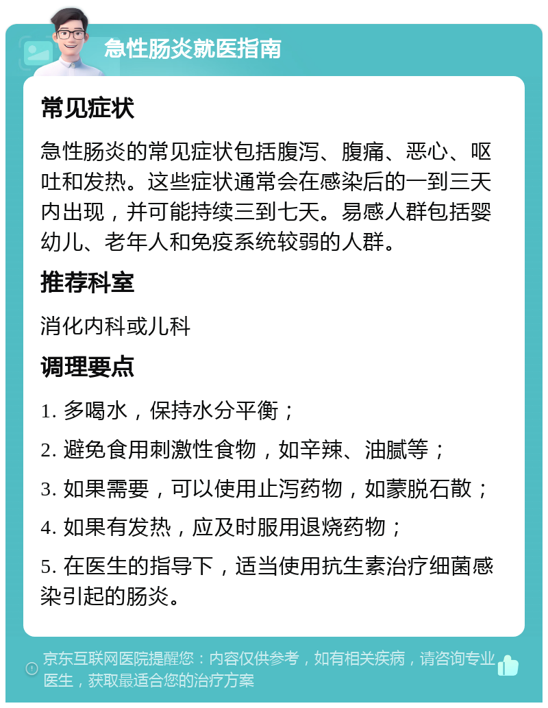 急性肠炎就医指南 常见症状 急性肠炎的常见症状包括腹泻、腹痛、恶心、呕吐和发热。这些症状通常会在感染后的一到三天内出现，并可能持续三到七天。易感人群包括婴幼儿、老年人和免疫系统较弱的人群。 推荐科室 消化内科或儿科 调理要点 1. 多喝水，保持水分平衡； 2. 避免食用刺激性食物，如辛辣、油腻等； 3. 如果需要，可以使用止泻药物，如蒙脱石散； 4. 如果有发热，应及时服用退烧药物； 5. 在医生的指导下，适当使用抗生素治疗细菌感染引起的肠炎。