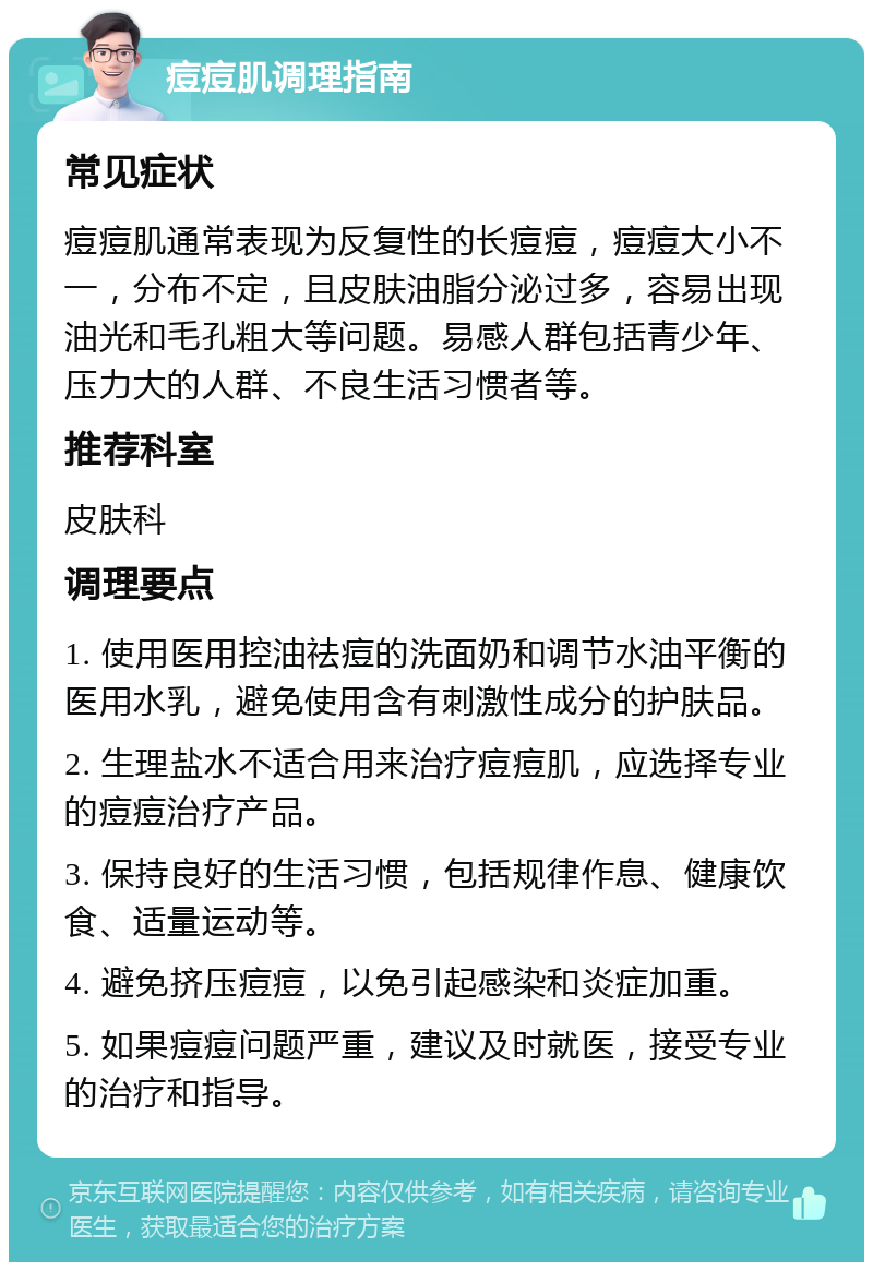 痘痘肌调理指南 常见症状 痘痘肌通常表现为反复性的长痘痘，痘痘大小不一，分布不定，且皮肤油脂分泌过多，容易出现油光和毛孔粗大等问题。易感人群包括青少年、压力大的人群、不良生活习惯者等。 推荐科室 皮肤科 调理要点 1. 使用医用控油祛痘的洗面奶和调节水油平衡的医用水乳，避免使用含有刺激性成分的护肤品。 2. 生理盐水不适合用来治疗痘痘肌，应选择专业的痘痘治疗产品。 3. 保持良好的生活习惯，包括规律作息、健康饮食、适量运动等。 4. 避免挤压痘痘，以免引起感染和炎症加重。 5. 如果痘痘问题严重，建议及时就医，接受专业的治疗和指导。