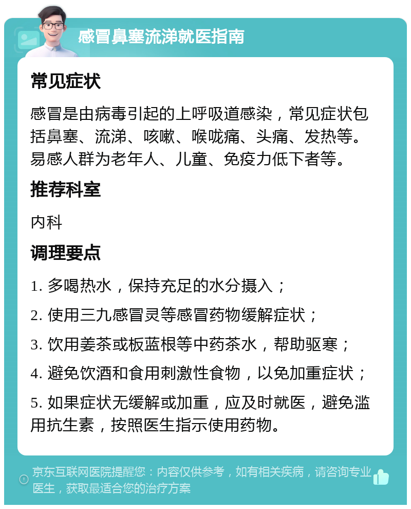 感冒鼻塞流涕就医指南 常见症状 感冒是由病毒引起的上呼吸道感染，常见症状包括鼻塞、流涕、咳嗽、喉咙痛、头痛、发热等。易感人群为老年人、儿童、免疫力低下者等。 推荐科室 内科 调理要点 1. 多喝热水，保持充足的水分摄入； 2. 使用三九感冒灵等感冒药物缓解症状； 3. 饮用姜茶或板蓝根等中药茶水，帮助驱寒； 4. 避免饮酒和食用刺激性食物，以免加重症状； 5. 如果症状无缓解或加重，应及时就医，避免滥用抗生素，按照医生指示使用药物。