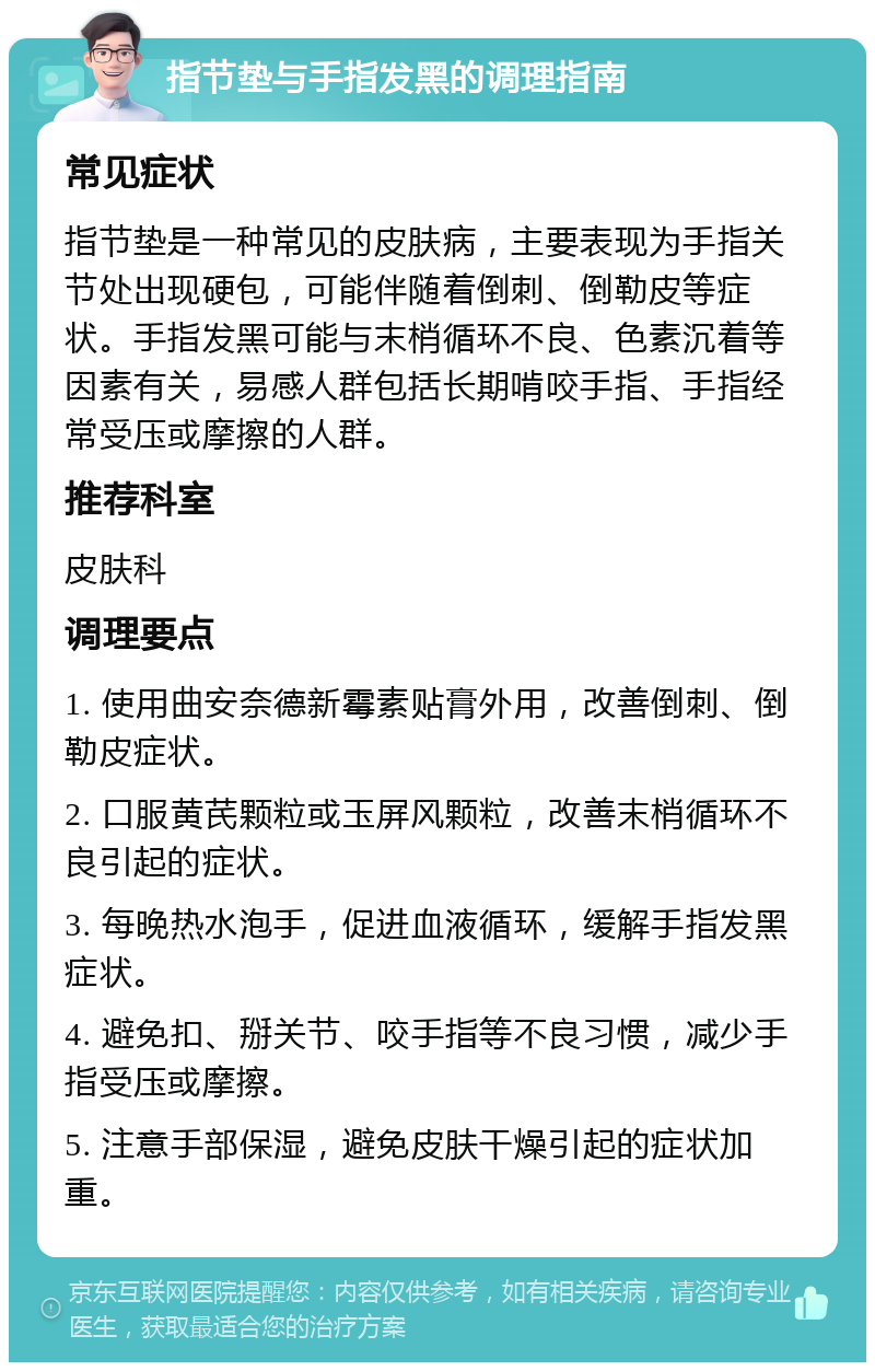 指节垫与手指发黑的调理指南 常见症状 指节垫是一种常见的皮肤病，主要表现为手指关节处出现硬包，可能伴随着倒刺、倒勒皮等症状。手指发黑可能与末梢循环不良、色素沉着等因素有关，易感人群包括长期啃咬手指、手指经常受压或摩擦的人群。 推荐科室 皮肤科 调理要点 1. 使用曲安奈德新霉素贴膏外用，改善倒刺、倒勒皮症状。 2. 口服黄芪颗粒或玉屏风颗粒，改善末梢循环不良引起的症状。 3. 每晚热水泡手，促进血液循环，缓解手指发黑症状。 4. 避免扣、掰关节、咬手指等不良习惯，减少手指受压或摩擦。 5. 注意手部保湿，避免皮肤干燥引起的症状加重。