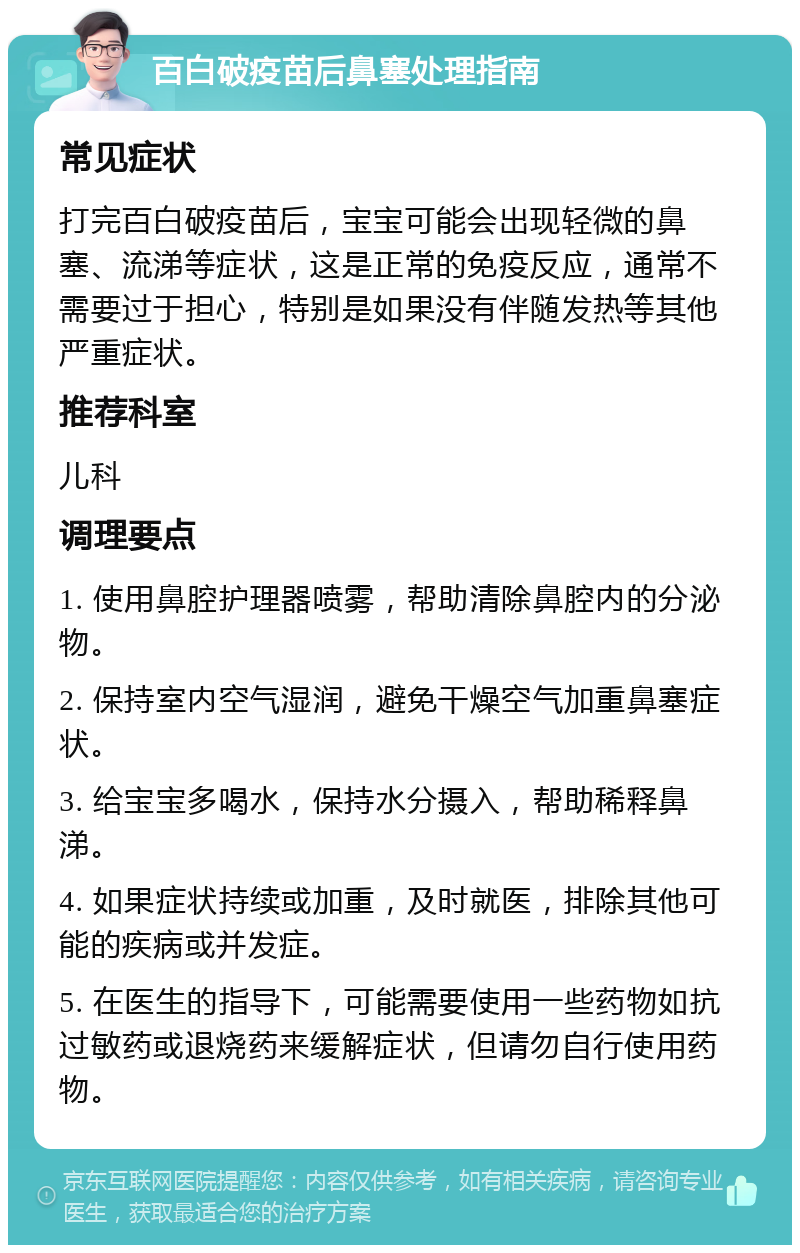 百白破疫苗后鼻塞处理指南 常见症状 打完百白破疫苗后，宝宝可能会出现轻微的鼻塞、流涕等症状，这是正常的免疫反应，通常不需要过于担心，特别是如果没有伴随发热等其他严重症状。 推荐科室 儿科 调理要点 1. 使用鼻腔护理器喷雾，帮助清除鼻腔内的分泌物。 2. 保持室内空气湿润，避免干燥空气加重鼻塞症状。 3. 给宝宝多喝水，保持水分摄入，帮助稀释鼻涕。 4. 如果症状持续或加重，及时就医，排除其他可能的疾病或并发症。 5. 在医生的指导下，可能需要使用一些药物如抗过敏药或退烧药来缓解症状，但请勿自行使用药物。