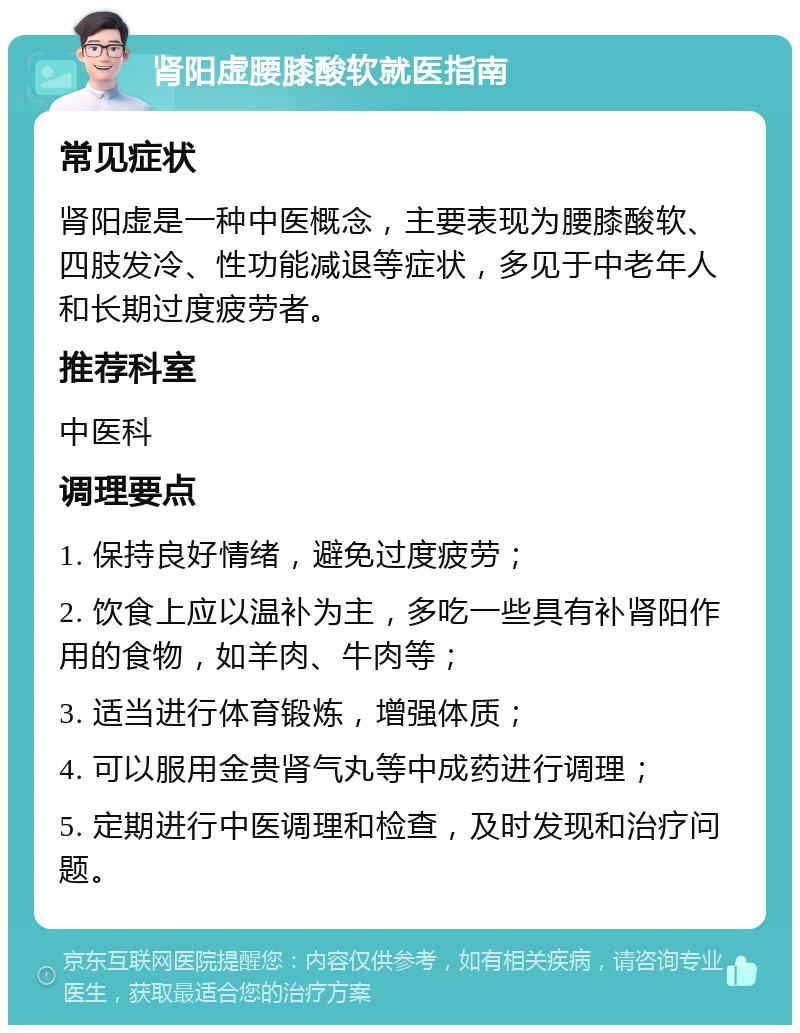 肾阳虚腰膝酸软就医指南 常见症状 肾阳虚是一种中医概念，主要表现为腰膝酸软、四肢发冷、性功能减退等症状，多见于中老年人和长期过度疲劳者。 推荐科室 中医科 调理要点 1. 保持良好情绪，避免过度疲劳； 2. 饮食上应以温补为主，多吃一些具有补肾阳作用的食物，如羊肉、牛肉等； 3. 适当进行体育锻炼，增强体质； 4. 可以服用金贵肾气丸等中成药进行调理； 5. 定期进行中医调理和检查，及时发现和治疗问题。