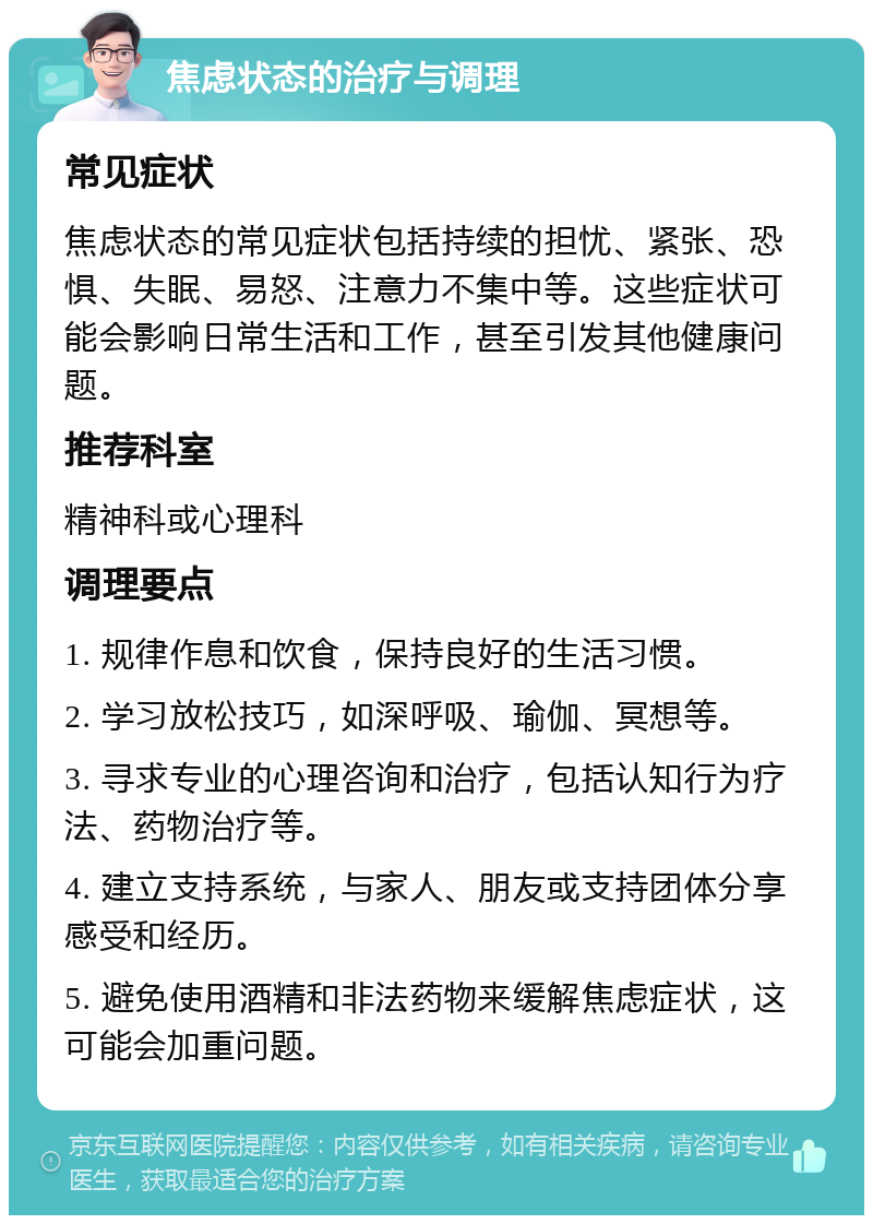 焦虑状态的治疗与调理 常见症状 焦虑状态的常见症状包括持续的担忧、紧张、恐惧、失眠、易怒、注意力不集中等。这些症状可能会影响日常生活和工作，甚至引发其他健康问题。 推荐科室 精神科或心理科 调理要点 1. 规律作息和饮食，保持良好的生活习惯。 2. 学习放松技巧，如深呼吸、瑜伽、冥想等。 3. 寻求专业的心理咨询和治疗，包括认知行为疗法、药物治疗等。 4. 建立支持系统，与家人、朋友或支持团体分享感受和经历。 5. 避免使用酒精和非法药物来缓解焦虑症状，这可能会加重问题。