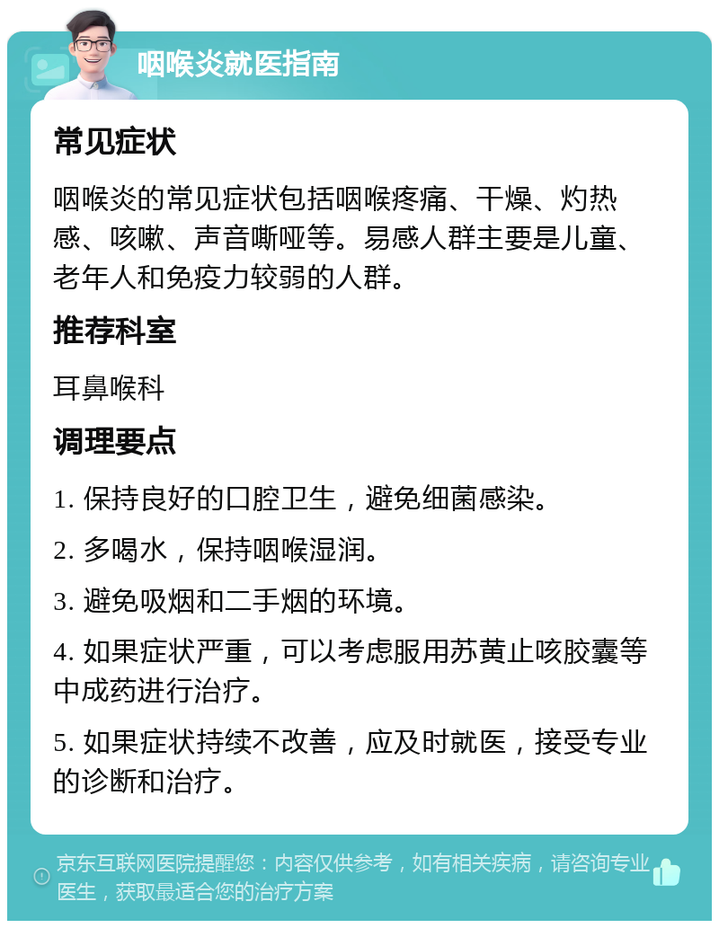 咽喉炎就医指南 常见症状 咽喉炎的常见症状包括咽喉疼痛、干燥、灼热感、咳嗽、声音嘶哑等。易感人群主要是儿童、老年人和免疫力较弱的人群。 推荐科室 耳鼻喉科 调理要点 1. 保持良好的口腔卫生，避免细菌感染。 2. 多喝水，保持咽喉湿润。 3. 避免吸烟和二手烟的环境。 4. 如果症状严重，可以考虑服用苏黄止咳胶囊等中成药进行治疗。 5. 如果症状持续不改善，应及时就医，接受专业的诊断和治疗。