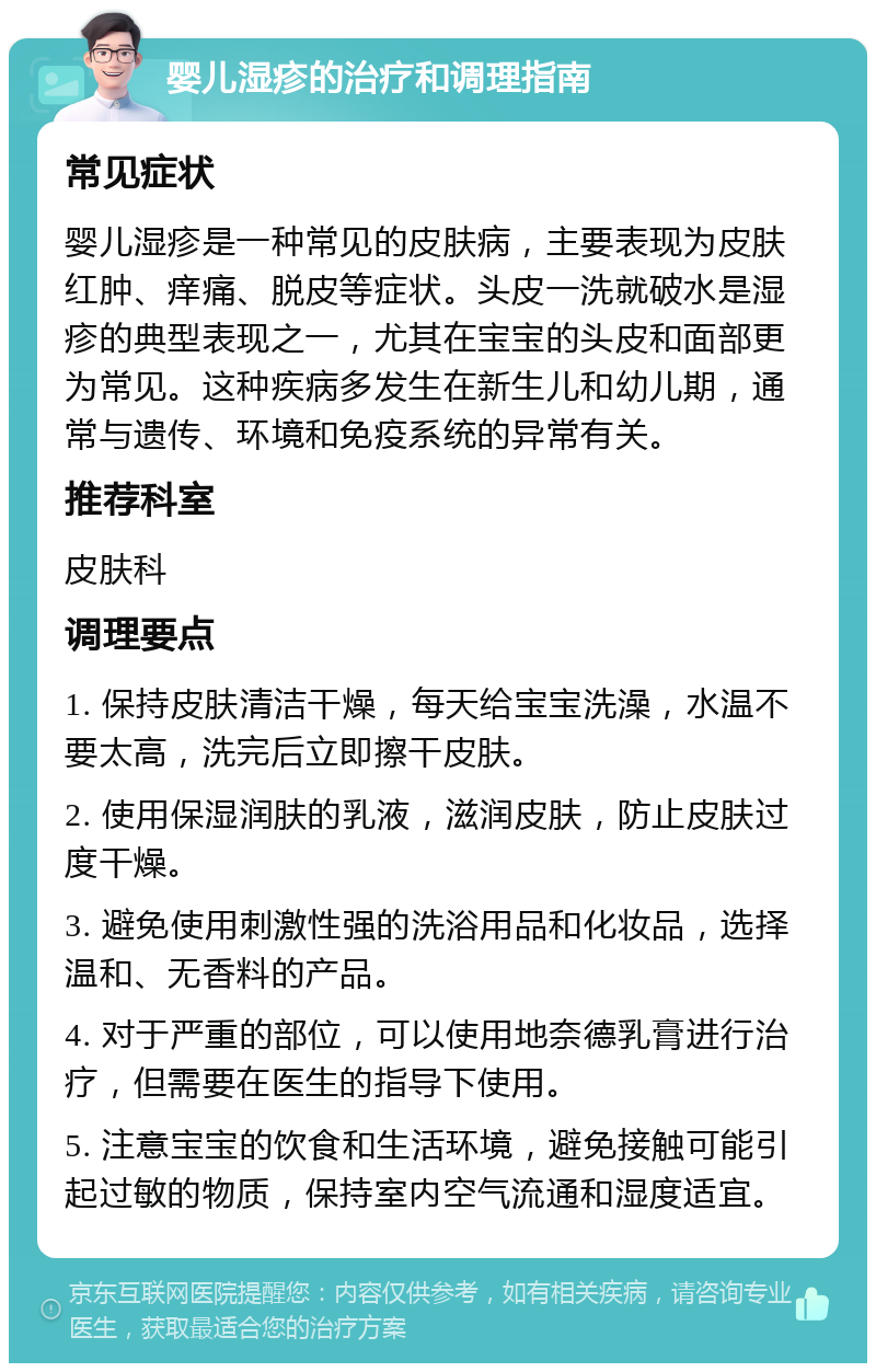 婴儿湿疹的治疗和调理指南 常见症状 婴儿湿疹是一种常见的皮肤病，主要表现为皮肤红肿、痒痛、脱皮等症状。头皮一洗就破水是湿疹的典型表现之一，尤其在宝宝的头皮和面部更为常见。这种疾病多发生在新生儿和幼儿期，通常与遗传、环境和免疫系统的异常有关。 推荐科室 皮肤科 调理要点 1. 保持皮肤清洁干燥，每天给宝宝洗澡，水温不要太高，洗完后立即擦干皮肤。 2. 使用保湿润肤的乳液，滋润皮肤，防止皮肤过度干燥。 3. 避免使用刺激性强的洗浴用品和化妆品，选择温和、无香料的产品。 4. 对于严重的部位，可以使用地奈德乳膏进行治疗，但需要在医生的指导下使用。 5. 注意宝宝的饮食和生活环境，避免接触可能引起过敏的物质，保持室内空气流通和湿度适宜。