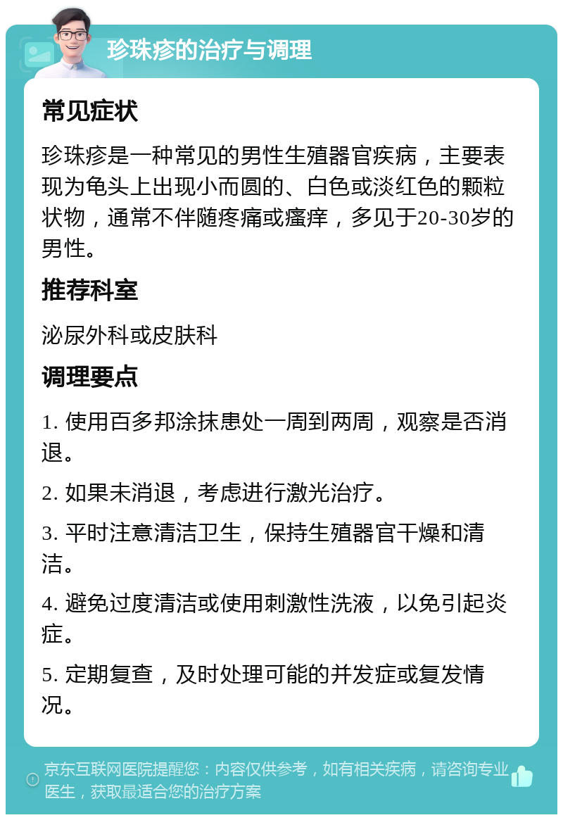 珍珠疹的治疗与调理 常见症状 珍珠疹是一种常见的男性生殖器官疾病，主要表现为龟头上出现小而圆的、白色或淡红色的颗粒状物，通常不伴随疼痛或瘙痒，多见于20-30岁的男性。 推荐科室 泌尿外科或皮肤科 调理要点 1. 使用百多邦涂抹患处一周到两周，观察是否消退。 2. 如果未消退，考虑进行激光治疗。 3. 平时注意清洁卫生，保持生殖器官干燥和清洁。 4. 避免过度清洁或使用刺激性洗液，以免引起炎症。 5. 定期复查，及时处理可能的并发症或复发情况。