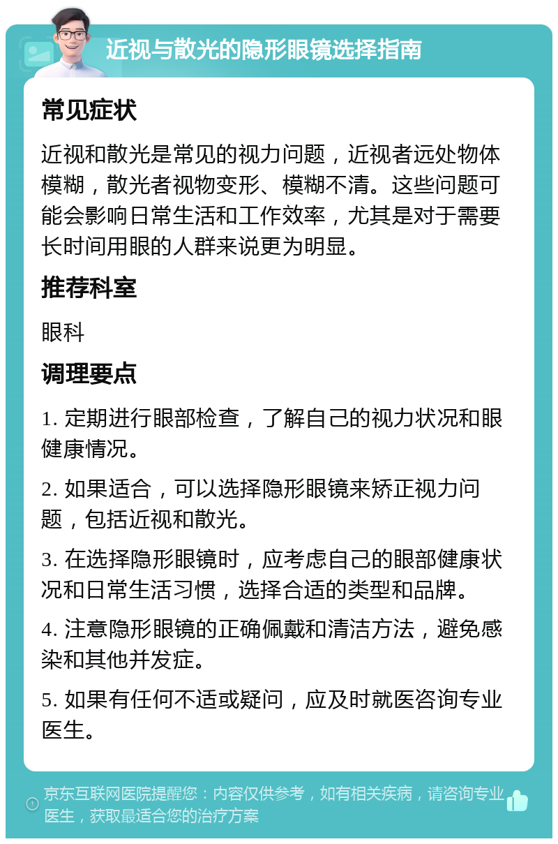 近视与散光的隐形眼镜选择指南 常见症状 近视和散光是常见的视力问题，近视者远处物体模糊，散光者视物变形、模糊不清。这些问题可能会影响日常生活和工作效率，尤其是对于需要长时间用眼的人群来说更为明显。 推荐科室 眼科 调理要点 1. 定期进行眼部检查，了解自己的视力状况和眼健康情况。 2. 如果适合，可以选择隐形眼镜来矫正视力问题，包括近视和散光。 3. 在选择隐形眼镜时，应考虑自己的眼部健康状况和日常生活习惯，选择合适的类型和品牌。 4. 注意隐形眼镜的正确佩戴和清洁方法，避免感染和其他并发症。 5. 如果有任何不适或疑问，应及时就医咨询专业医生。