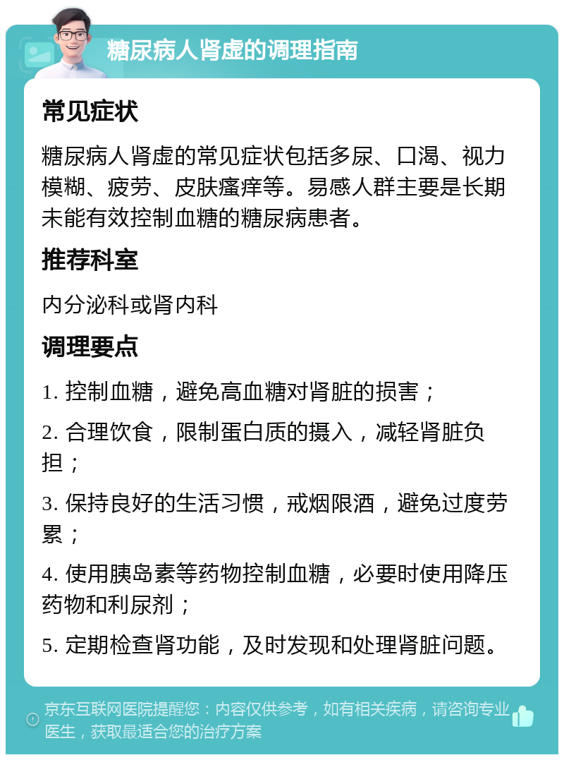 糖尿病人肾虚的调理指南 常见症状 糖尿病人肾虚的常见症状包括多尿、口渴、视力模糊、疲劳、皮肤瘙痒等。易感人群主要是长期未能有效控制血糖的糖尿病患者。 推荐科室 内分泌科或肾内科 调理要点 1. 控制血糖，避免高血糖对肾脏的损害； 2. 合理饮食，限制蛋白质的摄入，减轻肾脏负担； 3. 保持良好的生活习惯，戒烟限酒，避免过度劳累； 4. 使用胰岛素等药物控制血糖，必要时使用降压药物和利尿剂； 5. 定期检查肾功能，及时发现和处理肾脏问题。