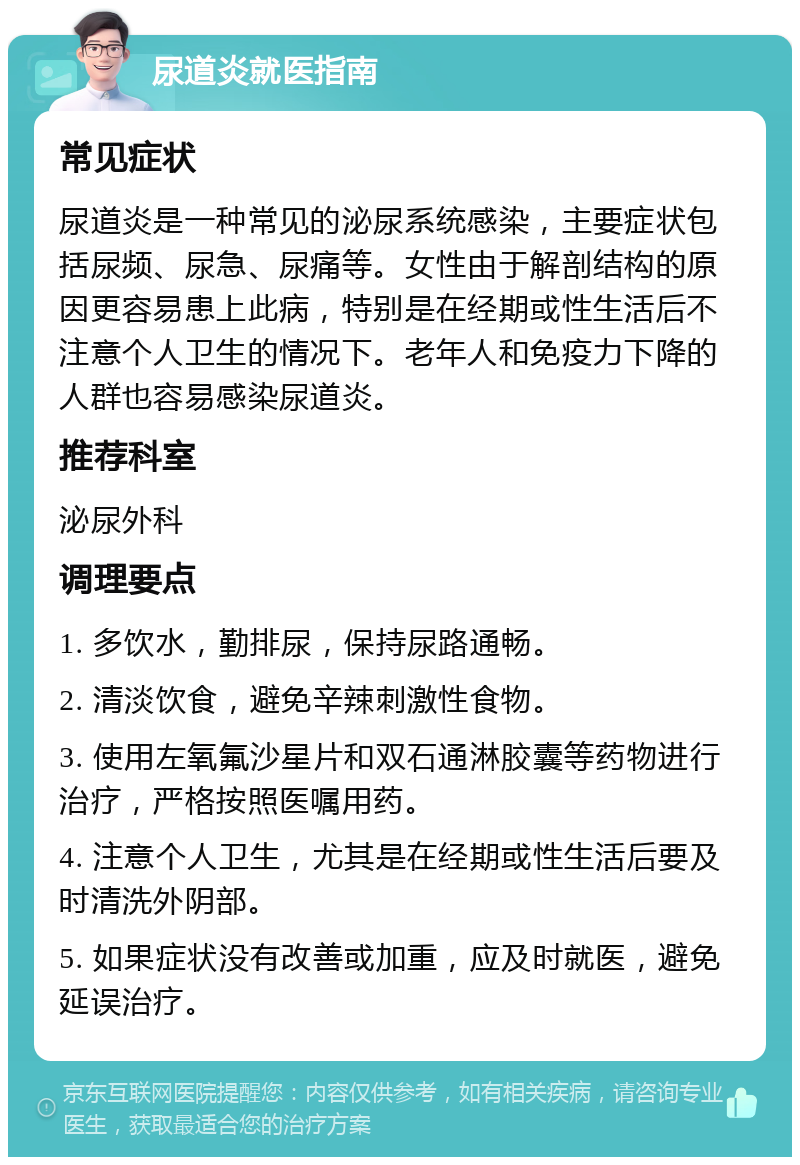 尿道炎就医指南 常见症状 尿道炎是一种常见的泌尿系统感染，主要症状包括尿频、尿急、尿痛等。女性由于解剖结构的原因更容易患上此病，特别是在经期或性生活后不注意个人卫生的情况下。老年人和免疫力下降的人群也容易感染尿道炎。 推荐科室 泌尿外科 调理要点 1. 多饮水，勤排尿，保持尿路通畅。 2. 清淡饮食，避免辛辣刺激性食物。 3. 使用左氧氟沙星片和双石通淋胶囊等药物进行治疗，严格按照医嘱用药。 4. 注意个人卫生，尤其是在经期或性生活后要及时清洗外阴部。 5. 如果症状没有改善或加重，应及时就医，避免延误治疗。