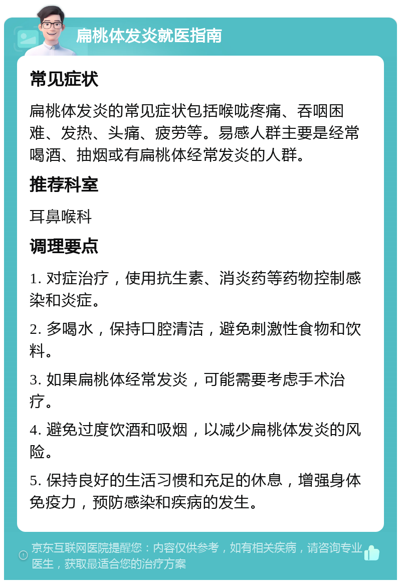 扁桃体发炎就医指南 常见症状 扁桃体发炎的常见症状包括喉咙疼痛、吞咽困难、发热、头痛、疲劳等。易感人群主要是经常喝酒、抽烟或有扁桃体经常发炎的人群。 推荐科室 耳鼻喉科 调理要点 1. 对症治疗，使用抗生素、消炎药等药物控制感染和炎症。 2. 多喝水，保持口腔清洁，避免刺激性食物和饮料。 3. 如果扁桃体经常发炎，可能需要考虑手术治疗。 4. 避免过度饮酒和吸烟，以减少扁桃体发炎的风险。 5. 保持良好的生活习惯和充足的休息，增强身体免疫力，预防感染和疾病的发生。