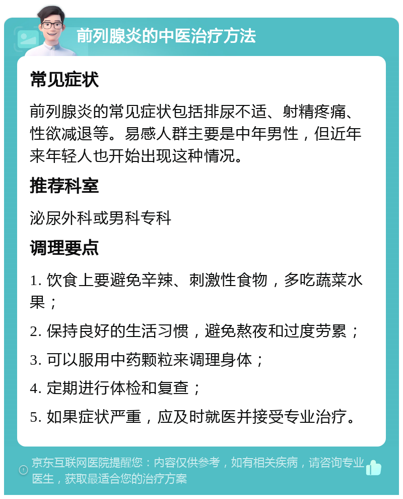 前列腺炎的中医治疗方法 常见症状 前列腺炎的常见症状包括排尿不适、射精疼痛、性欲减退等。易感人群主要是中年男性，但近年来年轻人也开始出现这种情况。 推荐科室 泌尿外科或男科专科 调理要点 1. 饮食上要避免辛辣、刺激性食物，多吃蔬菜水果； 2. 保持良好的生活习惯，避免熬夜和过度劳累； 3. 可以服用中药颗粒来调理身体； 4. 定期进行体检和复查； 5. 如果症状严重，应及时就医并接受专业治疗。