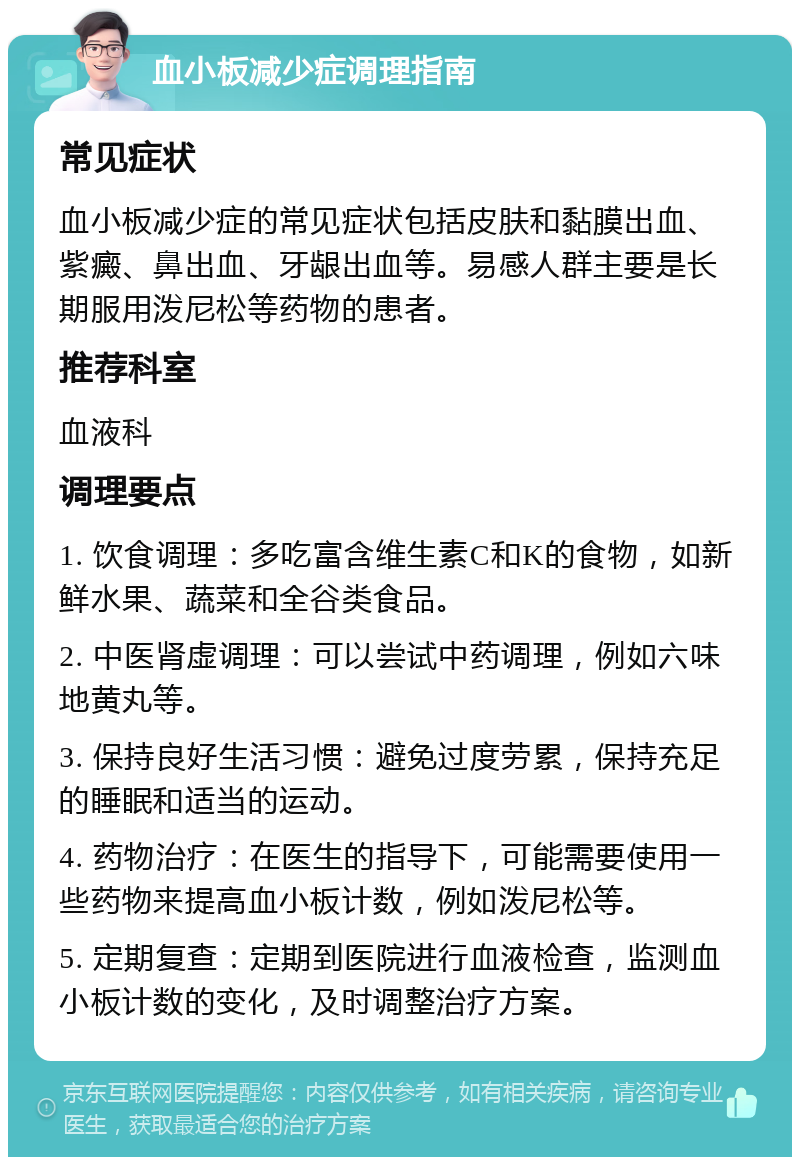 血小板减少症调理指南 常见症状 血小板减少症的常见症状包括皮肤和黏膜出血、紫癜、鼻出血、牙龈出血等。易感人群主要是长期服用泼尼松等药物的患者。 推荐科室 血液科 调理要点 1. 饮食调理：多吃富含维生素C和K的食物，如新鲜水果、蔬菜和全谷类食品。 2. 中医肾虚调理：可以尝试中药调理，例如六味地黄丸等。 3. 保持良好生活习惯：避免过度劳累，保持充足的睡眠和适当的运动。 4. 药物治疗：在医生的指导下，可能需要使用一些药物来提高血小板计数，例如泼尼松等。 5. 定期复查：定期到医院进行血液检查，监测血小板计数的变化，及时调整治疗方案。