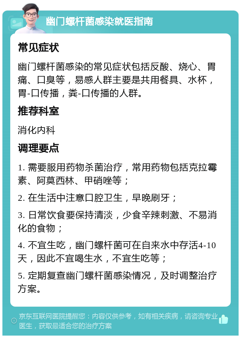 幽门螺杆菌感染就医指南 常见症状 幽门螺杆菌感染的常见症状包括反酸、烧心、胃痛、口臭等，易感人群主要是共用餐具、水杯，胃-口传播，粪-口传播的人群。 推荐科室 消化内科 调理要点 1. 需要服用药物杀菌治疗，常用药物包括克拉霉素、阿莫西林、甲硝唑等； 2. 在生活中注意口腔卫生，早晚刷牙； 3. 日常饮食要保持清淡，少食辛辣刺激、不易消化的食物； 4. 不宜生吃，幽门螺杆菌可在自来水中存活4-10天，因此不宜喝生水，不宜生吃等； 5. 定期复查幽门螺杆菌感染情况，及时调整治疗方案。