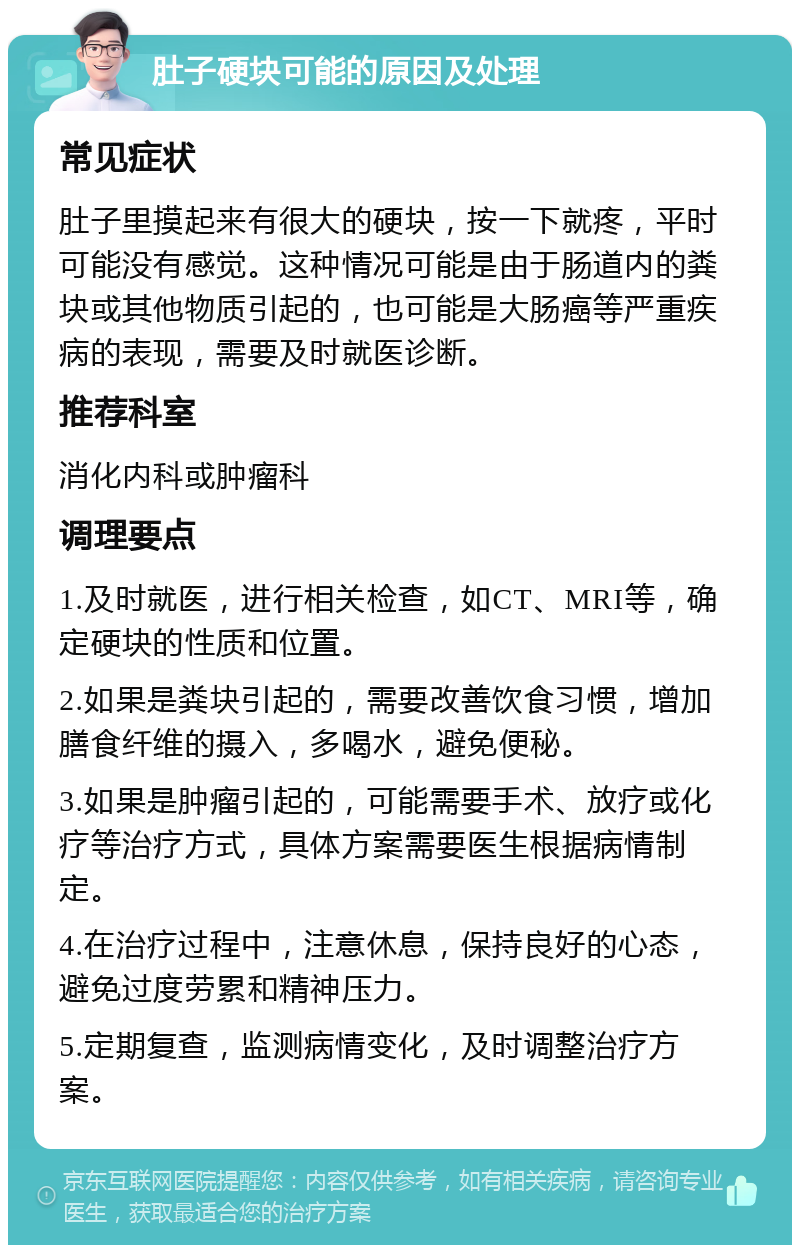 肚子硬块可能的原因及处理 常见症状 肚子里摸起来有很大的硬块，按一下就疼，平时可能没有感觉。这种情况可能是由于肠道内的粪块或其他物质引起的，也可能是大肠癌等严重疾病的表现，需要及时就医诊断。 推荐科室 消化内科或肿瘤科 调理要点 1.及时就医，进行相关检查，如CT、MRI等，确定硬块的性质和位置。 2.如果是粪块引起的，需要改善饮食习惯，增加膳食纤维的摄入，多喝水，避免便秘。 3.如果是肿瘤引起的，可能需要手术、放疗或化疗等治疗方式，具体方案需要医生根据病情制定。 4.在治疗过程中，注意休息，保持良好的心态，避免过度劳累和精神压力。 5.定期复查，监测病情变化，及时调整治疗方案。