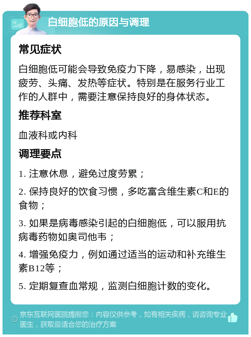 白细胞低的原因与调理 常见症状 白细胞低可能会导致免疫力下降，易感染，出现疲劳、头痛、发热等症状。特别是在服务行业工作的人群中，需要注意保持良好的身体状态。 推荐科室 血液科或内科 调理要点 1. 注意休息，避免过度劳累； 2. 保持良好的饮食习惯，多吃富含维生素C和E的食物； 3. 如果是病毒感染引起的白细胞低，可以服用抗病毒药物如奥司他韦； 4. 增强免疫力，例如通过适当的运动和补充维生素B12等； 5. 定期复查血常规，监测白细胞计数的变化。