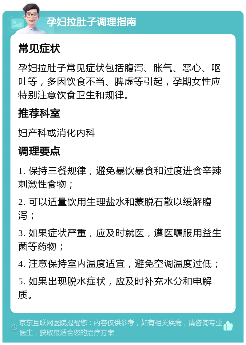 孕妇拉肚子调理指南 常见症状 孕妇拉肚子常见症状包括腹泻、胀气、恶心、呕吐等，多因饮食不当、脾虚等引起，孕期女性应特别注意饮食卫生和规律。 推荐科室 妇产科或消化内科 调理要点 1. 保持三餐规律，避免暴饮暴食和过度进食辛辣刺激性食物； 2. 可以适量饮用生理盐水和蒙脱石散以缓解腹泻； 3. 如果症状严重，应及时就医，遵医嘱服用益生菌等药物； 4. 注意保持室内温度适宜，避免空调温度过低； 5. 如果出现脱水症状，应及时补充水分和电解质。